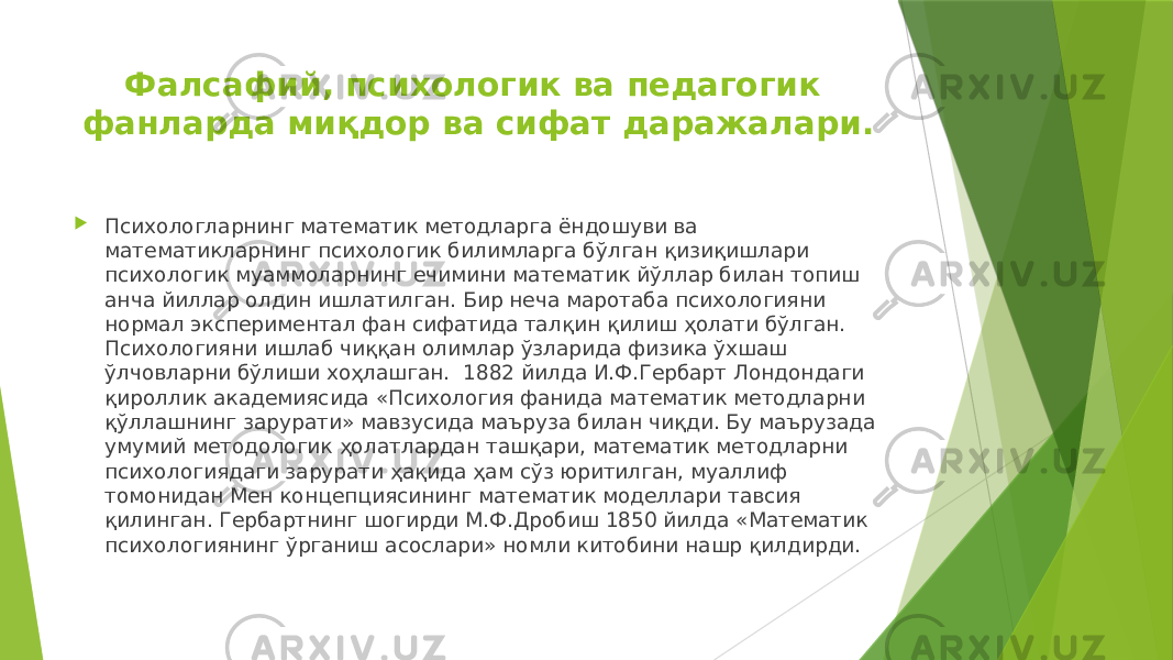 Фалсафий, психологик ва педагогик фанларда миқдор ва сифат даражалари.  Психологларнинг математик методларга ёндошуви ва математикларнинг психологик билимларга бўлган қизиқишлари психологик муаммоларнинг ечимини математик йўллар билан топиш анча йиллар олдин ишлатилган. Бир неча маротаба психологияни нормал экспериментал фан сифатида талқин қилиш ҳолати бўлган. Психологияни ишлаб чиққан олимлар ўзларида физика ўхшаш ўлчовларни бўлиши хоҳлашган. 1882 йилда И.Ф.Гербарт Лондондаги қироллик академиясида «Психология фанида математик методларни қўллашнинг зарурати» мавзусида маъруза билан чиқди. Бу маърузада умумий методологик ҳолатлардан ташқари, математик методларни психологиядаги зарурати ҳақида ҳам сўз юритилган, муаллиф томонидан Мен концепциясининг математик моделлари тавсия қилинган. Гербартнинг шогирди М.Ф.Дробиш 1850 йилда «Математик психологиянинг ўрганиш асослари» номли китобини нашр қилдирди. 