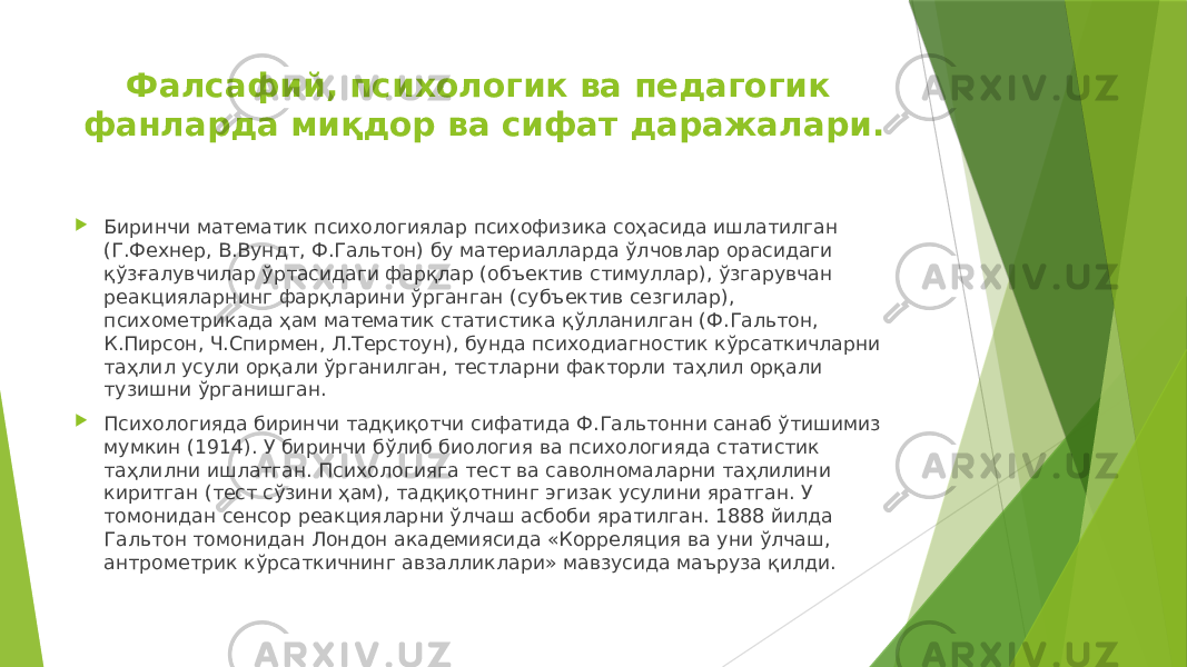 Фалсафий, психологик ва педагогик фанларда миқдор ва сифат даражалари.  Биринчи математик психологиялар психофизика соҳасида ишлатилган (Г.Фехнер, В.Вундт, Ф.Гальтон) бу материалларда ўлчовлар орасидаги қўзғалувчилар ўртасидаги фарқлар (объектив стимуллар), ўзгарувчан реакцияларнинг фарқларини ўрганган (субъектив сезгилар), психометрикада ҳам математик статистика қўлланилган (Ф.Гальтон, К.Пирсон, Ч.Спирмен, Л.Терстоун), бунда психодиагностик кўрсаткичларни таҳлил усули орқали ўрганилган, тестларни факторли таҳлил орқали тузишни ўрганишган.  Психологияда биринчи тадқиқотчи сифатида Ф.Гальтонни санаб ўтишимиз мумкин (1914). У биринчи бўлиб биология ва психологияда статистик таҳлилни ишлатган. Психологияга тест ва саволномаларни таҳлилини киритган (тест сўзини ҳам), тадқиқотнинг эгизак усулини яратган. У томонидан сенсор реакцияларни ўлчаш асбоби яратилган. 1888 йилда Гальтон томонидан Лондон академиясида «Корреляция ва уни ўлчаш, антрометрик кўрсаткичнинг авзалликлари» мавзусида маъруза қилди. 