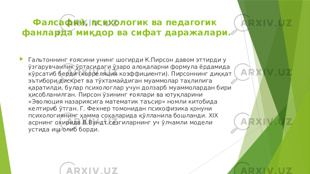 Фалсафий, психологик ва педагогик фанларда миқдор ва сифат даражалари.  Гальтоннинг ғоясини унинг шогирди К.Пирсон давом эттирди у ўзгарувчанлик ўртасидаги ўзаро алоқаларни формула ёрдамида кўрсатиб берди (корреляция коэффициенти). Пирсоннинг диққат эътибори дискрет ва тўхтамайдиган муаммолар таҳлилига қаратилди, булар психологлар учун долзарб муаммолардан бири ҳисобланилган. Пирсон ўзининг ғоялари ва ютуқларини «Эволюция назариясига математик таъсир» номли китобида келтириб ўтган. Г. Фехнер томонидан психофизика қонуни психологиянинг ҳамма соҳаларида қўлланила бошланди. XIX асрнинг охирида В.Вундт сезгиларнинг уч ўлчамли модели устида иш олиб борди. 