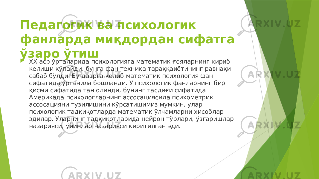 Педагогик ва психологик фанларда миқдордан сифатга ўзаро ўтиш  ХХ аср ўрталарида психологияга математик ғояларнинг кириб келиши кўпайди, бунга фан техника тараққаиётининг равнақи сабаб бўлди. Бу даврга келиб математик психология фан сифатида ўрганила бошланди. У психологик фанларнинг бир қисми сифатида тан олинди, бунинг тасдиғи сифатида Америкада психологларнинг ассосациясида психометрик ассосацияни тузилишини кўрсатишимиз мумкин, улар психологик тадқиқотларда математик ўлчамларни ҳисоблар эдилар. Уларнинг тадқиқотларида нейрон тўрлари, ўзгаришлар назарияси, ўйинлар назарияси киритилган эди. 