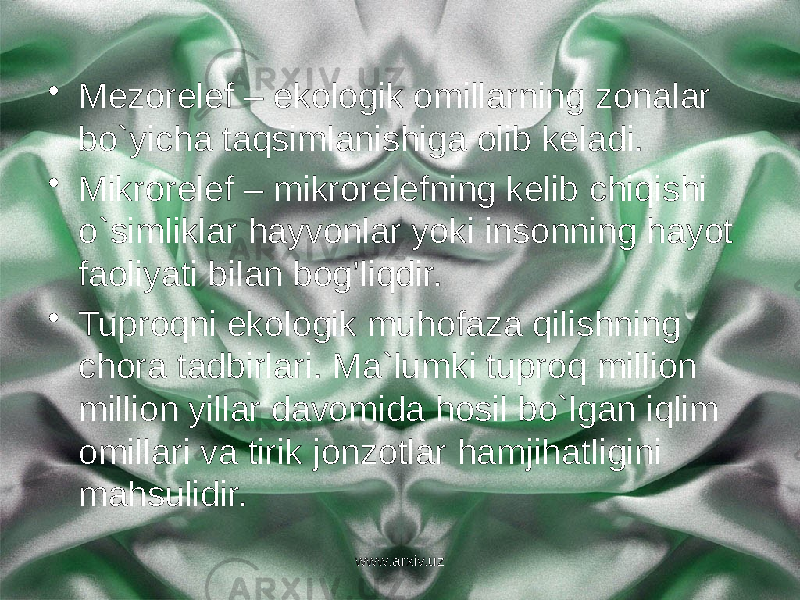 • Mezorelef – ekologik omillarning zonalar bo`yicha taqsimlanishiga olib keladi. • Mikrorelef – mikrorelefning kelib chiqishi o`simliklar hayvonlar yoki insonning hayot faoliyati bilan bog’liqdir. • Tuproqni ekologik muhofaza qilishning chora tadbirlari. Ma`lumki tuproq million million yillar davomida hosil bo`lgan iqlim omillari va tirik jonzotlar hamjihatligini mahsulidir. www.arxiv.uz 
