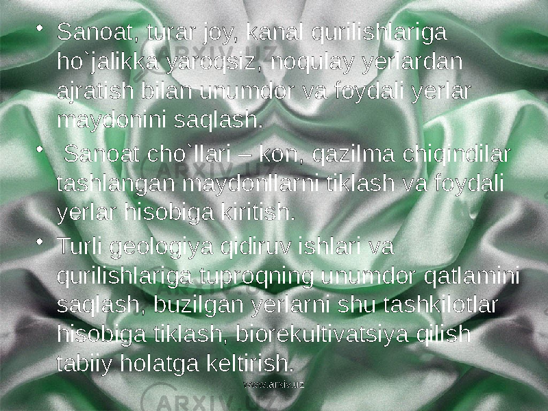 • Sanoat, turar joy, kanal qurilishlariga ho`jalikka yaroqsiz, noqulay yerlardan ajratish bilan unumdor va foydali yerlar maydonini saqlash. • Sanoat cho`llari – kon, qazilma chiqindilar tashlangan maydonllarni tiklash va foydali yerlar hisobiga kiritish. • Turli geologiya qidiruv ishlari va qurilishlariga tuproqning unumdor qatlamini saqlash, buzilgan yerlarni shu tashkilotlar hisobiga tiklash, biorekultivatsiya qilish tabiiy holatga keltirish. www.arxiv.uz 