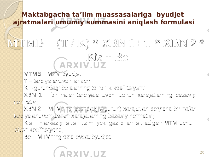 Maktabgacha ta’lim muassasalariga byudjet ajratmalari umumiy summasini aniqlash formulasi MTMB = (T / K) * XBN 1+ T * XBN 2 * Kis + Bo 20MTMB – MTM byudjeti; T – tarbiyalanuvchilar soni; K – guruhdagi bolalarning to‘liqlilik koeffitsiyenti; XBN 1 – bir nafar tarbiyalanuvchi uchun xarajatlarning bazaviy normativi; XBN 2 – MTMning boshqa (IV guruh) xarajatlari bo‘yicha bir nafar tarbiyalanuvchi uchun xarajatlarning bazaviy normativi; Kis – markaziy isitish tizimi yoki gaz bilan isitiladigan MTM uchun isitish koeffitsiyenti; Bo – MTMning oziq-ovqat byudjeti 