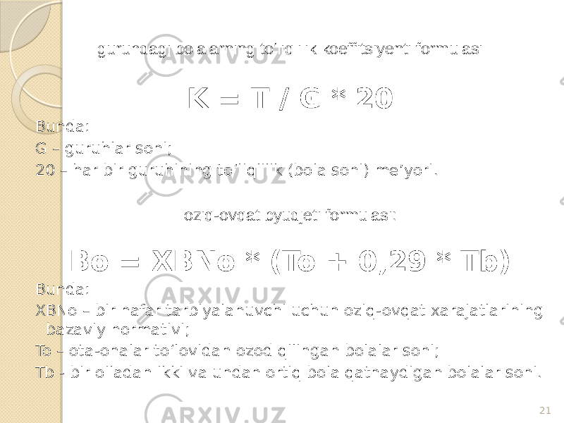 guruhdagi bolalarning to‘liqlilik koeffitsiyenti formulasi K = T / G * 20 Bunda: G – guruhlar soni; 20 – har bir guruhining to‘liqlilik (bola soni) me’yori. oziq-ovqat byudjeti formulasi: Bo = XBNo * (To + 0,29 * Tb) Bunda: XBNo – bir nafar tarbiyalanuvchi uchun oziq-ovqat xarajatlarining bazaviy normativi; To – ota-onalar to‘lovidan ozod qilingan bolalar soni; Tb - bir oiladan ikki va undan ortiq bola qatnaydigan bolalar soni. 21 