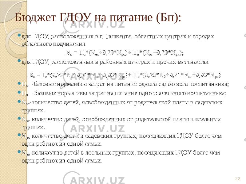Бюджет ГДОУ на питание (Бп):  для ГДОУ, расположенных в г. Ташкенте, областных центрах и городах областного подчинения Б п = П с *(N ос +0,29*N рс )+ П я *(N оя +0,29*N ря );  для ГДОУ, расположенных в районных центрах и прочих местностях Б п =П с *(0,29*N 1 +0,71*N ос +0,06*N рс )+ П я *(0,29*N 2 +0,71*N оя +0,06*N ря )  П с – базовые нормативы затрат на питание одного садовского воспитанника;  П я – базовые нормативы затрат на питание одного ясельного воспитанника;  N ос -количество детей, освобожденных от родительской платы в садовских группах.  N оя- количество детей, освобожденных от родительской платы в ясельных группах.  N рс -количество детей в садовских группах, посещающих ГДОУ более чем один ребенок из одной семьи.  N ря -количество детей в ясельных группах, посещающих ГДОУ более чем один ребенок из одной семьи. 22 
