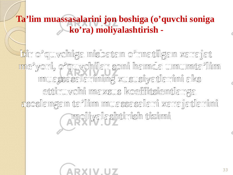 Ta’lim muassasalarini jon boshiga (o’quvchi soniga ko’ra) moliyalashtirish - bir o’quvchiga nisbatan o’rnatilgan xarajat me’yori, o’quvchilar soni hamda umumta’lim muassasalarining xususiyatlarini aks ettiruvchi maxsus koeffitsientlarga asoslangan ta’lim muassasalari xarajatlarini moliyalashtirish tizimi 33 