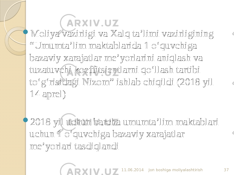  Moliya vazirligi va Xalq ta’limi vazirligining “Umumta’lim maktablarida 1 o‘quvchiga bazaviy xarajatlar me’yorlarini aniqlash va tuzatuvchi koeffitsientlarni qo‘llash tartibi to‘g‘risidagi Nizom” ishlab chiqildi (2018 yil 14 aprel)  2018 yil uchun barcha umumta’lim maktablari uchun 1 o‘quvchiga bazaviy xarajatlar me’yorlari tasdiqlandi 11.06.2014 Jon boshiga moliyalashtirish 37 