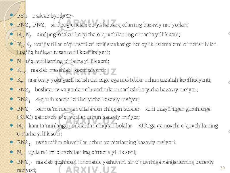  BSh – maktab byudjeti;  BNZ 1 , BNZ 2 – sinf pog‘onalari bo‘yicha xarajatlarning bazaviy me’yorlari;  N 1 , N 2 – sinf pog‘onalari bo‘yicha o‘quvchilarning o‘rtacha yillik soni;  K 1 , K 2 –xorijiy tillar o‘qituvchilari tarif stavkasiga har oylik ustamalarni o‘rnatish bilan bog‘liq bo‘lgan tuzatuvchi koeffitsiyent;  N - o‘quvchilarning o‘rtacha yillik soni;  K msh – maktab masshtabi koeffitsiyenti;  K to – markaziy yoki gazli isitish tizimiga ega maktablar uchun tuzatish koeffitsiyenti;  BNZ 3 – boshqaruv va yordamchi xodimlarni saqlash bo‘yicha bazaviy me’yor;  BNZ 4 – 4-guruh xarajatlari bo‘yicha bazaviy me’yor;  BNZ 5 – kam ta’minlangan oilalardan chiqqan bolalar – kuni uzaytirilgan guruhlarga (KUG) qatnovchi o‘quvchilar uchun bazaviy me’yor;  N 3 – kam ta’minlangan oilalardan chiqqan bolalar – KUGga qatnovchi o‘quvchilarning o‘rtacha yillik soni;  BNZ 6 – uyda ta’lim oluvchilar uchun xarajatlarning bazaviy me’yori;  N 4 – uyda ta’lim oluvchilarning o‘rtacha yillik soni;  BNZ 7 – maktab qoshidagi internatda yashovchi bir o‘quvchiga xarajatlarning bazaviy me’yori;  N 5 – maktab qoshidagi internatda yashovchi o‘quvchilarning o‘rtacha yillik soni. 39 