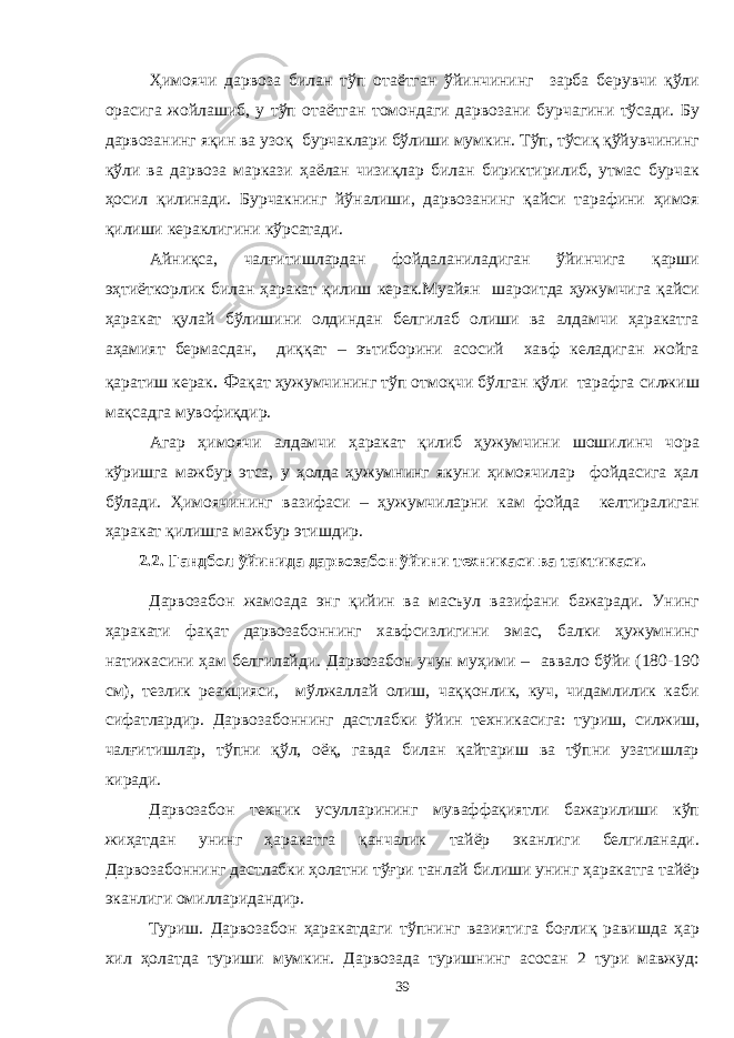 Ҳимоячи дарвоза билан тўп отаётган ўйинчининг зарба берувчи қўли орасига жойлашиб, у тўп отаётган томондаги дарвозани бурчагини тўсади. Бу дарвозанинг яқин ва узоқ бурчаклари бўлиши мумкин. Тўп, тўсиқ қўйувчининг қўли ва дарвоза маркази ҳаёлан чизиқлар билан бириктирилиб, утмас бурчак ҳосил қилинади. Бурчакнинг йўналиши, дарвозанинг қайси тарафини ҳимоя қилиши кераклигини кўрсатади. Айниқса, чалғитишлардан фойдаланиладиган ўйинчига қарши эҳтиёткорлик билан ҳаракат қилиш керак.Муайян шароитда ҳужумчига қайси ҳаракат қулай бўлишини олдиндан белгилаб олиши ва алдамчи ҳаракатга аҳамият бермасдан, диққат – эътиборини асосий хавф келадиган жойга қаратиш керак . Ф ақат ҳужумчининг тўп отмоқчи бўлган қўли тарафга силжиш мақсадга мувофиқдир. Агар ҳимоячи алдамчи ҳаракат қилиб ҳужумчини шошилинч чора кўришга мажбур этса, у ҳолда ҳужумнинг якуни ҳимоячилар фойдасига ҳал бўлади. Ҳимоячининг вазифаси – ҳужумчиларни кам фойда келтиралиган ҳаракат қилишга мажбур этишдир. 2.2. Гандбол ўйинида дарвозабон ўйини техникаси ва тактикаси. Дарвозабон жамоада энг қийин ва масъул вазифани бажаради. Унинг ҳаракати фақат дарвозабоннинг хавфсизлигини эмас, балки ҳужумнинг натижасини ҳам белгилайди. Дарвозабон учун муҳими – аввало бўйи (180-190 см), тезлик реакцияси, мўлжаллай олиш, чаққонлик, куч, чидамлилик каби сифатлардир. Дарвозабоннинг дастлабки ўйин техникасига: туриш, силжиш, чалғитишлар, тўпни қўл, оёқ, гавда билан қайтариш ва тўпни узатишлар киради. Дарвозабон техник усулларининг муваффақиятли бажарилиши кўп жиҳатдан унинг ҳаракатга қанчалик тайёр эканлиги белгиланади. Дарвозабоннинг дастлабки ҳолатни тўғри танлай билиши унинг ҳаракатга тайёр эканлиги омилларидандир. Туриш. Дарвозабон ҳаракатдаги тўпнинг вазиятига боғлиқ равишда ҳар хил ҳолатда туриши мумкин. Дарвозада туришнинг асосан 2 тури мавжуд: 39 