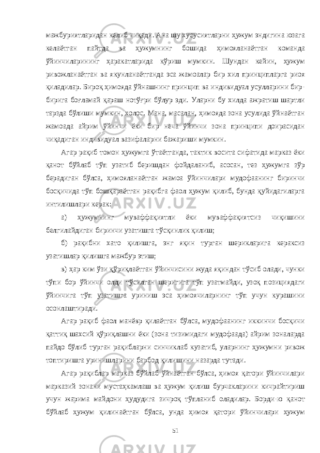 мажбуриятларидан келиб чиқади. Ана шу хусусиятларни ҳужум эндигина юзага келаётган пайтда ва ҳужумнинг бошида ҳимояланаётган команда ўйинчиларининг ҳаракатларида кўриш мумкин. Шундан кейин, ҳужум ривожланаётган ва якунланаётганда эса жамо алар бир хил принципларга риоя қиладилар. Бироқ ҳимояда ўйнашнинг принцип ва индивидуал усулларини бир- бирига бо ғ ламай қ араш нотўғри бўлур эди. Уларни бу хилда ажратиш шартли тарзда бўлиши мумкин, холос. Мана, масалан, ҳимояда зона усулида ўйнаётган жамоа да айрим ўйинчи ёки бир неча ўйинчи зона принципи доирасидан чиқадиган индивидуал вазифаларни бажариши мумкин. Агар рақиб томон ҳужумга ў таётганда, тактик восита сифатида марказ ёки қанот бўйлаб тўп узатиб беришдан фойдаланиб, асосан, тез ҳужумга зўр берадиган бўлса, ҳимояланаётган жамоа ўйинчилари мудофаанинг биринчи босқичида тўп бошқараётган рақибга фаол ҳужум қилиб, бунда қуйидагиларга интилишлари керак: а) ҳужумнинг муваффақиятли ёки муваффақиятсиз чиқишини белгилайдиган биринчи узатишга тўсқинлик қилиш; б) рақибни хато қилишга, энг яқин турган шерикларига кераксиз узатишлар қилишга мажбур этиш; в) ҳар ким ўзи қ ўри қ лаётган ўйинчисини жуда яқиндан тўсиб олади, чунки тўпи бор ўйинчи олди тўсилган шеригига тўп узатмайди, узоқ позициядаги ўйинчига тўп узатишга уриниш эса ҳимоячиларнинг тўп учун курашини осонлаштиради. Агар рақиб фаол манёвр қилаётган бўлса, мудофаанинг иккинчи босқичи қаттиқ шахсий қўриқлашни ёки (зона тизимидаги мудофаада) айрим зоналарда пайдо бўлиб турган рақибларни синчиклаб кузатиб, уларнинг ҳужумни ривож топтиришга уринишларини барбод қилишини назарда тутади. Агар рақиблар марказ бўйлаб ўйнаётган бўлса, ҳимоя қатори ўйинчилари марказий зонани мустаҳкамлаш ва ҳужум қилиш бурчакларини кичрайтириш учун жарима майдони ҳудудига зичроқ тўпланиб оладилар. Борди-ю қанот бўйлаб ҳужум қ илинаётган бўлса, унда ҳимоя қатори ўйинчилари ҳужум 51 