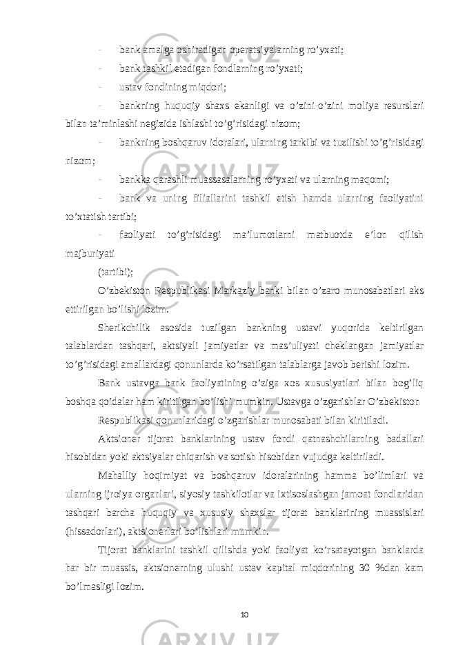 - bank amalga oshiradigan operatsiyalarning ro’yxati; - bank tashkil etadigan fondlarning ro’yxati; - ustav fondining miqdori; - bankning huquqiy shaxs ekanligi va o’zini-o’zini moliya resurslari bilan ta’minlashi negizida ishlashi to’g’risidagi nizom; - bankning boshqaruv idoralari, ularning tarkibi va tuzilishi to’g’risidagi nizom; - bankka qarashli muassasalarning ro’yxati va ularning maqomi; - bank va uning filiallarini tashkil etish hamda ularning faoliyatini to’xtatish tartibi; - faoliyati to’g’risidagi ma’lumotlarni matbuotda e’lon qilish majburiyati (tartibi); O’zbekiston Respublikasi Markaziy banki bilan o’zaro munosabatlari aks ettirilgan bo’lishi lozim. Sherikchilik asosida tuzilgan bankning ustavi yuqorida keltirilgan talablardan tashqari, aktsiyali jamiyatlar va mas’uliyati cheklangan jamiyatlar to’g’risidagi amallardagi qonunlarda ko’rsatilgan talablarga javob berishi lozim. Bank ustavga bank faoliyatining o’ziga xos xususiyatlari bilan bog’liq boshqa qoidalar ham kiritilgan bo’lishi mumkin. Ustavga o’zgarishlar O’zbekiston Respublikasi qonunlaridagi o’zgarishlar munosabati bilan kiritiladi. Aktsioner tijorat banklarining ustav fondi qatnashchilarning badallari hisobidan yoki aktsiyalar chiqarish va sotish hisobidan vujudga keltiriladi. Mahalliy hoqimiyat va boshqaruv idoralarining hamma bo’limlari va ularning ijroiya organlari, siyosiy tashkilotlar va ixtisoslashgan jamoat fondlaridan tashqari barcha huquqiy va xususiy shaxslar tijorat banklarining muassislari (hissadorlari), aktsionerlari bo’lishlari mumkin. Tijorat banklarini tashkil qilishda yoki faoliyat ko’rsatayotgan banklarda har bir muassis, aktsionerning ulushi ustav kapital miqdorining 30 %dan kam bo’lmasligi lozim. 10 