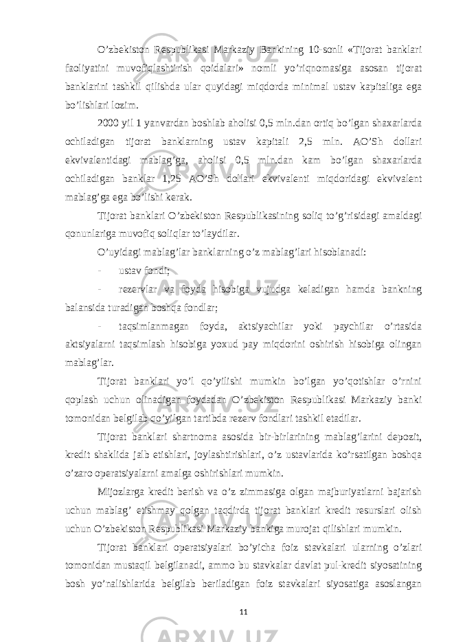 O’zbekiston Respublikasi Markaziy Bankining 10-sonli «Tijorat banklari faoliyatini muvofiqlashtirish qoidalari» nomli yo’riqnomasiga asosan tijorat banklarini tashkil qilishda ular quyidagi miqdorda minimal ustav kapitaliga ega bo’lishlari lozim. 2000 yil 1 yanvardan boshlab aholisi 0,5 mln.dan ortiq bo’lgan shaxarlarda ochiladigan tijorat banklarning ustav kapitali 2,5 mln. AO’Sh dollari ekvivalentidagi mablag’ga, aholisi 0,5 mln.dan kam bo’lgan shaxarlarda ochiladigan banklar 1,25 AO’Sh dollari ekvivalenti miqdoridagi ekvivalent mablag’ga ega bo’lishi kerak. Tijorat banklari O’zbekiston Respublikasining soliq to’g’risidagi amaldagi qonunlariga muvofiq soliqlar to’laydilar. O’uyidagi mablag’lar banklarning o’z mablag’lari hisoblanadi: - ustav fondi; - rezervlar va foyda hisobiga vujudga keladigan hamda bankning balansida turadigan boshqa fondlar; - taqsimlanmagan foyda, aktsiyachilar yoki paychilar o’rtasida aktsiyalarni taqsimlash hisobiga yoxud pay miqdorini oshirish hisobiga olingan mablag’lar. Tijorat banklari yo’l qo’yilishi mumkin bo’lgan yo’qotishlar o’rnini qoplash uchun olinadigan foydadan O’zbekiston Respublikasi Markaziy banki tomonidan belgilab qo’yilgan tartibda rezerv fondlari tashkil etadilar. Tijorat banklari shartnoma asosida bir-birlarining mablag’larini depozit, kredit shaklida jalb etishlari, joylashtirishlari, o’z ustavlarida ko’rsatilgan boshqa o’zaro operatsiyalarni amalga oshirishlari mumkin. Mijozlarga kredit berish va o’z zimmasiga olgan majburiyatlarni bajarish uchun mablag’ etishmay qolgan taqdirda tijorat banklari kredit resurslari olish uchun O’zbekiston Respublikasi Markaziy bankiga murojat qilishlari mumkin. Tijorat banklari operatsiyalari bo’yicha foiz stavkalari ularning o’zlari tomonidan mustaqil belgilanadi, ammo bu stavkalar davlat pul-kredit siyosatining bosh yo’nalishlarida belgilab beriladigan foiz stavkalari siyosatiga asoslangan 11 