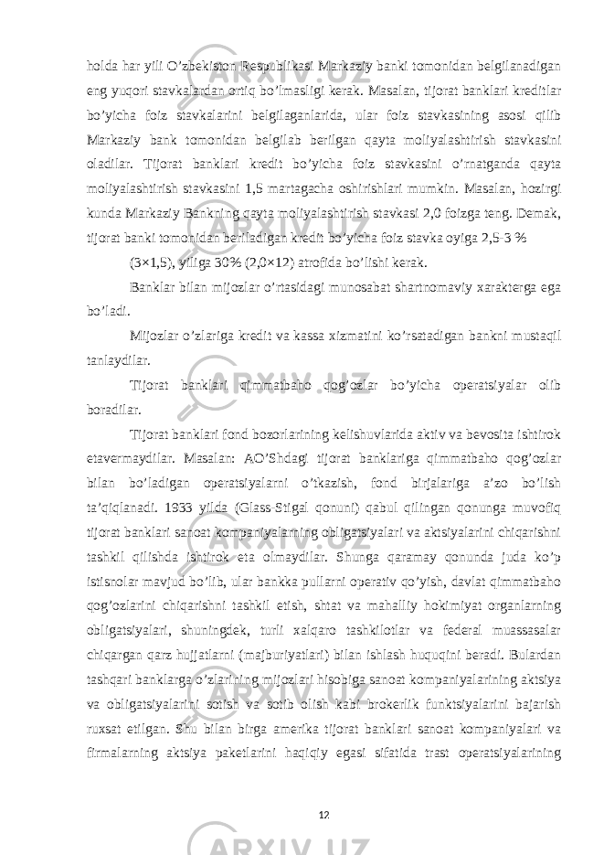 holda har yili O’zbekiston Respublikasi Markaziy banki tomonidan belgilanadigan eng yuqori stavkalardan ortiq bo’lmasligi kerak. Masalan, tijorat banklari kreditlar bo’yicha foiz stavkalarini belgilaganlarida, ular foiz stavkasining asosi qilib Markaziy bank tomonidan belgilab berilgan qayta moliyalashtirish stavkasini oladilar. Tijorat banklari kredit bo’yicha foiz stavkasini o’rnatganda qayta moliyalashtirish stavkasini 1,5 martagacha oshirishlari mumkin. Masalan, hozirgi kunda Markaziy Bankning qayta moliyalashtirish stavkasi 2,0 foizga teng. Demak, tijorat banki tomonidan beriladigan kredit bo’yicha foiz stavka oyiga 2,5-3 % (3×1,5), yiliga 30% (2,0×12) atrofida bo’lishi kerak. Banklar bilan mijozlar o’rtasidagi munosabat shartnomaviy xarakterga ega bo’ladi. Mijozlar o’zlariga kredit va kassa xizmatini ko’rsatadigan bankni mustaqil tanlaydilar. Tijorat banklari qimmatbaho qog’ozlar bo’yicha operatsiyalar olib boradilar. Tijorat banklari fond bozorlarining kelishuvlarida aktiv va bevosita ishtirok etavermaydilar. Masalan: AO’Shdagi tijorat banklariga qimmatbaho qog’ozlar bilan bo’ladigan operatsiyalarni o’tkazish, fond birjalariga a’zo bo’lish ta’qiqlanadi. 1933 yilda (Glass-Stigal qonuni) qabul qilingan qonunga muvofiq tijorat banklari sanoat kompaniyalarning obligatsiyalari va aktsiyalarini chiqarishni tashkil qilishda ishtirok eta olmaydilar. Shunga qaramay qonunda juda ko’p istisnolar mavjud bo’lib, ular bankka pullarni operativ qo’yish, davlat qimmatbaho qog’ozlarini chiqarishni tashkil etish, shtat va mahalliy hokimiyat organlarning obligatsiyalari, shuningdek, turli xalqaro tashkilotlar va federal muassasalar chiqargan qarz hujjatlarni (majburiyatlari) bilan ishlash huquqini beradi. Bulardan tashqari banklarga o’zlarining mijozlari hisobiga sanoat kompaniyalarining aktsiya va obligatsiyalarini sotish va sotib olish kabi brokerlik funktsiyalarini bajarish ruxsat etilgan. Shu bilan birga amerika tijorat banklari sanoat kompaniyalari va firmalarning aktsiya paketlarini haqiqiy egasi sifatida trast operatsiyalarining 12 