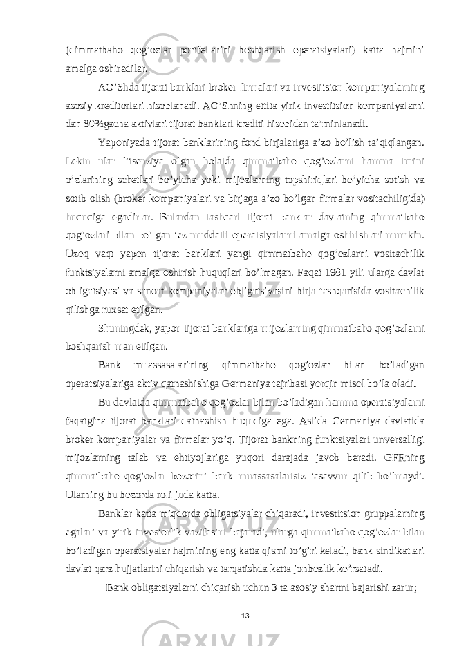 (qimmatbaho qog’ozlar portfellarini boshqarish operatsiyalari) katta hajmini amalga oshiradilar. AO’Shda tijorat banklari broker firmalari va investitsion kompaniyalarning asosiy kreditorlari hisoblanadi. AO’Shning ettita yirik investitsion kompaniyalarni dan 80%gacha aktivlari tijorat banklari krediti hisobidan ta’minlanadi. Yaponiyada tijorat banklarining fond birjalariga a’zo bo’lish ta’qiqlangan. Lekin ular litsenziya olgan holatda qimmatbaho qog’ozlarni hamma turini o’zlarining schetlari bo’yicha yoki mijozlarning topshiriqlari bo’yicha sotish va sotib olish (broker kompaniyalari va birjaga a’zo bo’lgan firmalar vositachiligida) huquqiga egadirlar. Bulardan tashqari tijorat banklar davlatning qimmatbaho qog’ozlari bilan bo’lgan tez muddatli operatsiyalarni amalga oshirishlari mumkin. Uzoq vaqt yapon tijorat banklari yangi qimmatbaho qog’ozlarni vositachilik funktsiyalarni amalga oshirish huquqlari bo’lmagan. Faqat 1981 yili ularga davlat obligatsiyasi va sanoat kompaniyalar obligatsiyasini birja tashqarisida vositachilik qilishga ruxsat etilgan. Shuningdek, yapon tijorat banklariga mijozlarning qimmatbaho qog’ozlarni boshqarish man etilgan. Bank muassasalarining qimmatbaho qog’ozlar bilan bo’ladigan operatsiyalariga aktiv qatnashishiga Germaniya tajribasi yorqin misol bo’la oladi. Bu davlatda qimmatbaho qog’ozlar bilan bo’ladigan hamma operatsiyalarni faqatgina tijorat banklari qatnashish huquqiga ega. Aslida Germaniya davlatida broker kompaniyalar va firmalar yo’q. Tijorat bankning funktsiyalari unversalligi mijozlarning talab va ehtiyojlariga yuqori darajada javob beradi. GFRning qimmatbaho qog’ozlar bozorini bank muassasalarisiz tasavvur qilib bo’lmaydi. Ularning bu bozorda roli juda katta. Banklar katta miqdorda obligatsiyalar chiqaradi, investitsion gruppalarning egalari va yirik investorlik vazifasini bajaradi, ularga qimmatbaho qog’ozlar bilan bo’ladigan operatsiyalar hajmining eng katta qismi to’g’ri keladi, bank sindikatlari davlat qarz hujjatlarini chiqarish va tarqatishda katta jonbozlik ko’rsatadi. Bank obligatsiyalarni chiqarish uchun 3 ta asosiy shartni bajarishi zarur; 13 