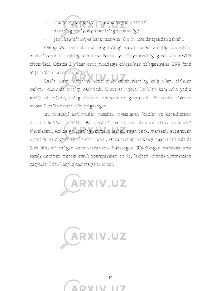 - moliyaviy ko’rsatkichlar proportsiyasini saqlash; - bankning moliyaviy ahvolining oshkoraligi; - jami kapitalning va bank rezervlari 8 mln. DM darajasidan oshishi. Obligatsiyalarni chiqarish to’g’risidagi ruxsat moliya vazirligi tomonidan olinishi kerak. U haqidagi xabar esa Federal yustitsiya vazirligi gazetasida bosilib chiqariladi. Odatda 3 yildan ortiq muddatga chiqarilgan obligatsiyalar GFR fond birjalarida muomalada bo’ladi. Lekin ularni sotish va sotib olish kelishuvlarning ko’p qismi birjadan tashqari oborotda amalga oshiriladi. Universal tijorat banklari ko’pincha yadro vazifasini bajarib, uning atrofida moliya-bank gruppalari, bir necha nisbatan mustaqil bo’linmalarni o’z ichiga olgan. Bu mustaqil bo’linmalar, masalan investitsion fondlar va konsultatsion firmalar bo’lishi mumkin. Bu mustaqil bo’linmalar daromad olish markazlari hisoblanadi. Aslida gruppaning yadrosini tashkil etgan bank, markaziy apparatdan mahalliy va chet el filiallardan iborat. Banklarning markaziy apparatlari odatda fond birjalari bo’lgan katta shaharlarda joylashgan. Rivojlangan mamlakatlarda asosiy daromad manbai kredit operatsiyalari bo’lib, ikkinchi o’rinda qimmatbaho qog’ozlar bilan bog’liq operatsiyalar turadi. 14 