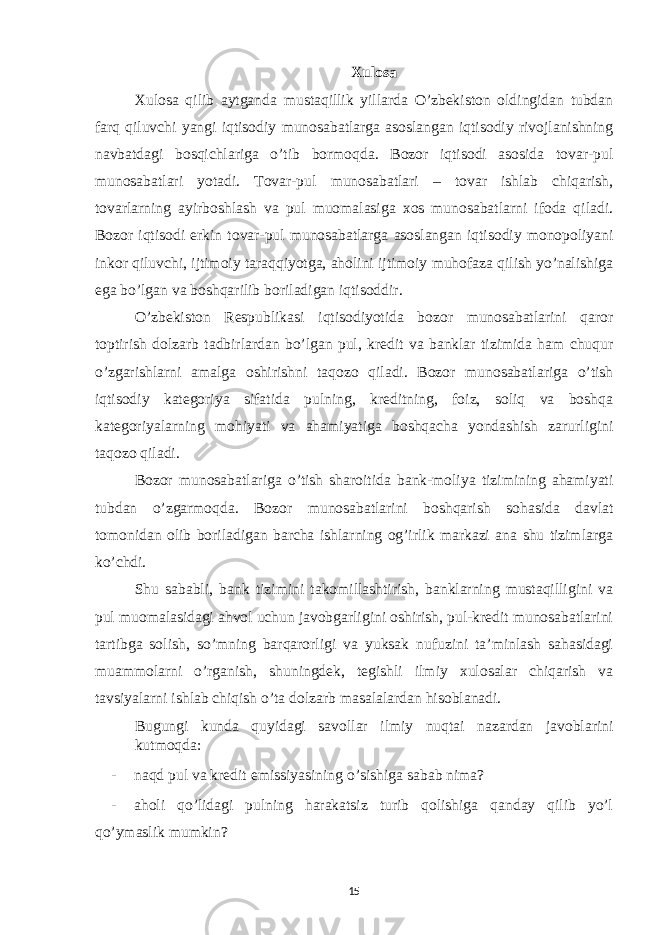 Xulosa Xulosa qilib aytganda mustaqillik yillarda O’zbekiston oldingidan tubdan farq qiluvchi yangi iqtisodiy munosabatlarga asoslangan iqtisodiy rivojlanishning navbatdagi bosqichlariga o’tib bormoqda. Bozor iqtisodi asosida tovar-pul munosabatlari yotadi. Tovar-pul munosabatlari – tovar ishlab chiqarish, tovarlarning ayirboshlash va pul muomalasiga xos munosabatlarni ifoda qiladi. Bozor iqtisodi erkin tovar-pul munosabatlarga asoslangan iqtisodiy monopoliyani inkor qiluvchi, ijtimoiy taraqqiyotga, aholini ijtimoiy muhofaza qilish yo’nalishiga ega bo’lgan va boshqarilib boriladigan iqtisoddir. O’zbekiston Respublikasi iqtisodiyotida bozor munosabatlarini qaror toptirish dolzarb tadbirlardan bo’lgan pul, kredit va banklar tizimida ham chuqur o’zgarishlarni amalga oshirishni taqozo qiladi. Bozor munosabatlariga o’tish iqtisodiy kategoriya sifatida pulning, kreditning, foiz, soliq va boshqa kategoriyalarning mohiyati va ahamiyatiga boshqacha yondashish zarurligini taqozo qiladi. Bozor munosabatlariga o’tish sharoitida bank-moliya tizimining ahamiyati tubdan o’zgarmoqda. Bozor munosabatlarini boshqarish sohasida davlat tomonidan olib boriladigan barcha ishlarning og’irlik markazi ana shu tizimlarga ko’chdi. Shu sababli, bank tizimini takomillashtirish, banklarning mustaqilligini va pul muomalasidagi ahvol uchun javobgarligini oshirish, pul-kredit munosabatlarini tartibga solish, so’mning barqarorligi va yuksak nufuzini ta’minlash sahasidagi muammolarni o’rganish, shuningdek, tegishli ilmiy xulosalar chiqarish va tavsiyalarni ishlab chiqish o’ta dolzarb masalalardan hisoblanadi. Bugungi kunda quyidagi savollar ilmiy nuqtai nazardan javoblarini kutmoqda: - naqd pul va kredit emissiyasining o’sishiga sabab nima? - aholi qo’lidagi pulning harakatsiz turib qolishiga qanday qilib yo’l qo’ymaslik mumkin? 15 