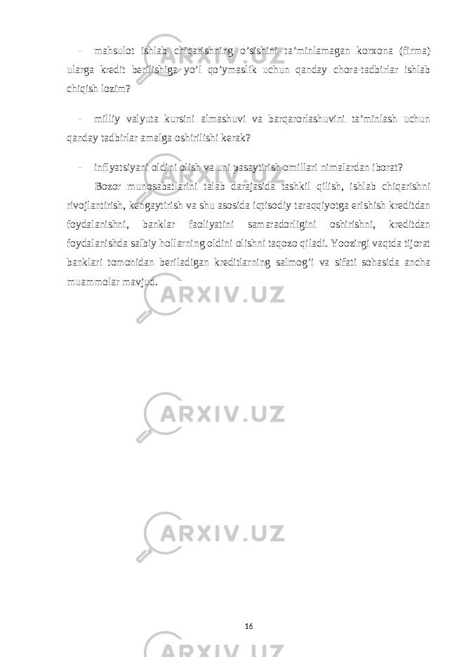 - mahsulot ishlab chiqarishning o’sishini ta’minlamagan korxona (firma) ularga kredit berilishiga yo’l qo’ymaslik uchun qanday chora-tadbirlar ishlab chiqish lozim? - milliy valyuta kursini almashuvi va barqarorlashuvini ta’minlash uchun qanday tadbirlar amalga oshirilishi kerak? - inflyatsiyani oldini olish va uni pasaytirish omillari nimalardan iborat? Bozor munosabatlarini talab darajasida tashkil qilish, ishlab chiqarishni rivojlantirish, kengaytirish va shu asosida iqtisodiy taraqqiyotga erishish kreditdan foydalanishni, banklar faoliyatini samaradorligini oshirishni, kreditdan foydalanishda salbiy hollarning oldini olishni taqozo qiladi. Yoozirgi vaqtda tijorat banklari tomonidan beriladigan kreditlarning salmog’i va sifati sohasida ancha muammolar mavjud. 16 