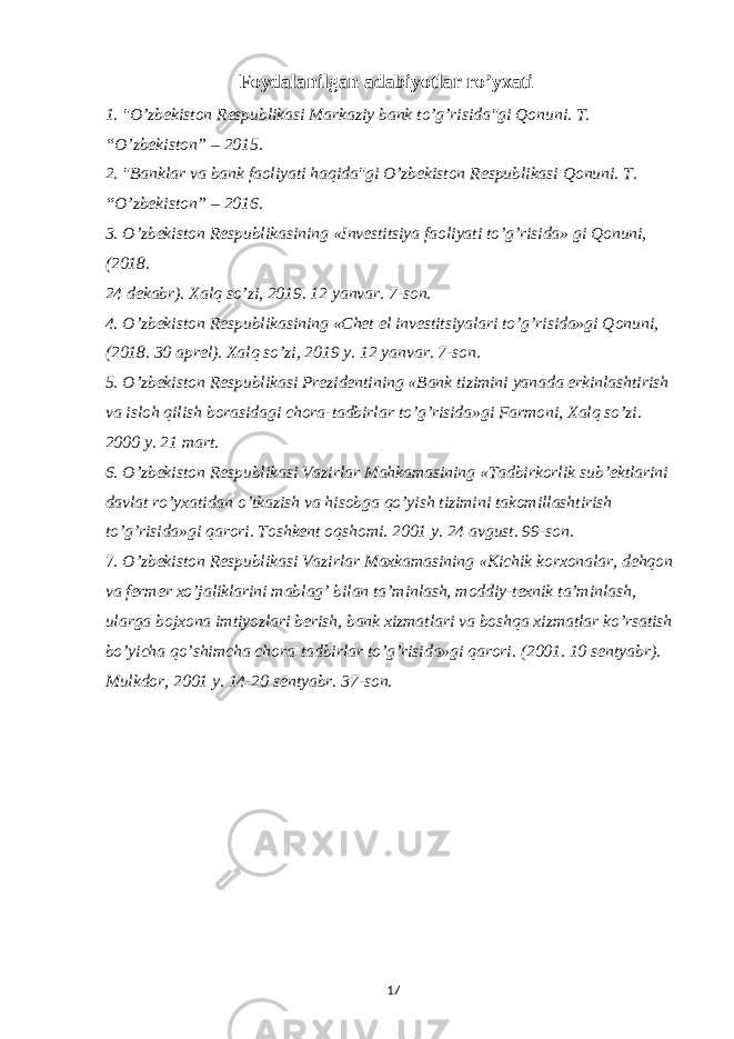 Foydalanilgan adabiyotlar ro’yxati 1. &#34;O’zbekiston Respublikasi Markaziy bank to’g’risida&#34;gi Qonuni. T. “O’zbekiston” – 2015. 2. &#34;Banklar va bank faoliyati haqida&#34;gi O’zbekiston Respublikasi Qonuni. T. “O’zbekiston” – 2016. 3. O’zbekiston Respublikasining «Investitsiya faoliyati to’g’risida» gi Qonuni, (2018. 24 dekabr). Xalq so’zi, 2019. 12 yanvar. 7-son. 4. O’zbekiston Respublikasining «Chet el investitsiyalari to’g’risida»gi Qonuni, (2018. 30 aprel). Xalq so’zi, 2019 y. 12 yanvar. 7-son. 5. O’zbekiston Respublikasi Prezidentining «Bank tizimini yanada erkinlashtirish va isloh qilish borasidagi chora-tadbirlar to’g’risida»gi Farmoni, Xalq so’zi. 2000 y. 21 mart. 6. O’zbekiston Respublikasi Vazirlar Mahkamasining «Tadbirkorlik sub’ektlarini davlat ro’yxatidan o’tkazish va hisobga qo’yish tizimini takomillashtirish to’g’risida»gi qarori. Toshkent oqshomi. 2001 y. 24 avgust. 99-son. 7. O’zbekiston Respublikasi Vazirlar Maxkamasining «Kichik korxonalar, dehqon va fermer xo’jaliklarini mablag’ bilan ta’minlash, moddiy-texnik ta’minlash, ularga bojxona imtiyozlari berish, bank xizmatlari va boshqa xizmatlar ko’rsatish bo’yicha qo’shimcha chora-tadbirlar to’g’risida»gi qarori. (2001. 10 sentyabr). Mulkdor, 2001 y. 14-20 sentyabr. 37-son. 17 