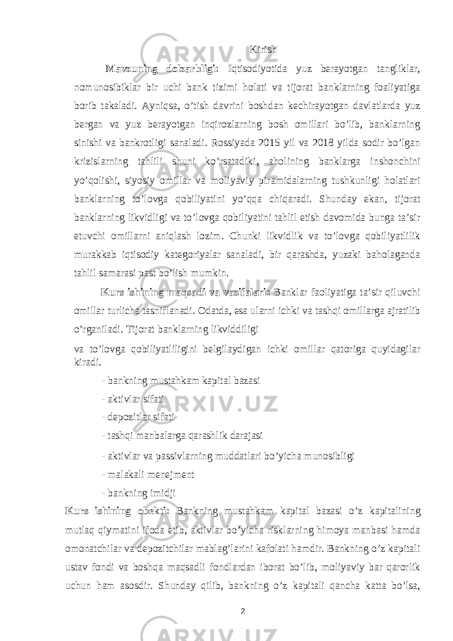 Kirish Mavzuning dolzarbligi: Iqtisodiyotida yuz berayotgan tangliklar, nomunosibiklar bir uchi bank tizimi holati va tijorat banklarning foaliyatiga borib takaladi. Ayniqsa, o’tish davrini boshdan kechirayotgan davlatlarda yuz bergan va yuz berayotgan inqirozlarning bosh omillari bo’lib, banklarning sinishi va bankrotligi sanaladi. Rossiyada 2015 yil va 2018 yilda sodir bo’lgan krizislarning tahlili shuni ko’rsatadiki, aholining banklarga inshonchini yo’qolishi, siyosiy omillar va moliyaviy piramidalarning tushkunligi holatlari banklarning to’lovga qobiliyatini yo’qqa chiqaradi. Shunday ekan, tijorat banklarning likvidligi va to’lovga qobiliyatini tahlil etish davomida bunga ta’sir etuvchi omillarni aniqlash lozim. Chunki likvidlik va to’lovga qobiliyatlilik murakkab iqtisodiy kategoriyalar sanaladi, bir qarashda, yuzaki baholaganda tahlil samarasi past bo’lish mumkin. Kurs ishining maqsadi va vazifalari: Banklar faoliyatiga ta’sir qiluvchi omillar turlicha tasniflanadi. Odatda, esa ularni ichki va tashqi omillarga ajratilib o’rganiladi. Tijorat banklarning likviddiligi va to’lovga qobiliyatliligini belgilaydigan ichki omillar qatoriga quyidagilar kiradi. - bankning mustahkam kapital bazasi - aktivlar sifati - depozitlar sifati - tashqi manbalarga qarashlik darajasi - aktivlar va passivlarning muddatlari bo’yicha munosibligi - malakali menejment - bankning imidji Kurs ishining obekti : Bankning mustahkam kapital bazasi o’z kapitalining mutlaq qiymatini ifoda etib, aktivlar bo’yicha risklarning himoya manbasi hamda omonatchilar va depozitchilar mablag’larini kafolati hamdir. Bankning o’z kapitali ustav fondi va boshqa maqsadli fondlardan iborat bo’lib, moliyaviy bar qarorlik uchun ham asosdir. Shunday qilib, bankning o’z kapitali qancha katta bo’lsa, 2 