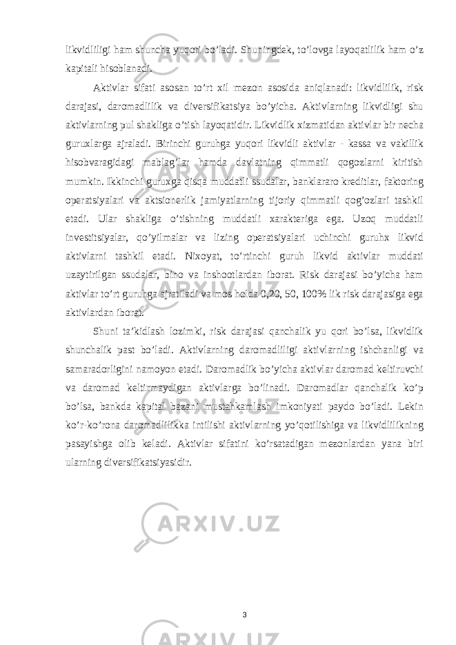 likvidliligi ham shuncha yuqori bo’ladi. Shuningdek , to ’ lovga layoqatlilik ham o ’ z kapitali hisoblanadi . Aktivlar sifati asosan to ’ rt xil mezon asosida aniqlanadi : likvidlilik , risk darajasi , daromadlilik va diversifikatsiya bo ’ yicha . Aktivlarning likvidligi shu aktivlarning pul shakliga o ’ tish layoqatidir . Likvidlik xizmatidan aktivlar bir necha guruxlarga ajraladi . Birinchi guruhga yuqori likvidli aktivlar - kassa va vakillik hisobvaragidagi mablag ’ lar hamda davlatning qimmatli qogozlarni kiritish mumkin . Ikkinchi guruxga qisqa muddatli ssudalar , banklararo kreditlar , faktoring operatsiyalari va aktsionerlik jamiyatlarning tijoriy qimmatli qog ’ ozlari tashkil etadi . Ular shakliga o ’ tishning muddatli xarakteriga ega . Uzoq muddatli investitsiyalar , qo ’ yilmalar va lizing operatsiyalari uchinchi guruhx likvid aktivlarni tashkil etadi . Nixoyat , to ’ rtinchi guruh likvid aktivlar muddati uzaytirilgan ssudalar , bino va inshootlardan iborat . Risk darajasi bo ’ yicha ham aktivlar to ’ rt guruhga ajratiladi va mos holda 0,20, 50, 100% lik risk darajasiga ega aktivlardan iborat . Shuni ta ’ kidlash lozimki , risk darajasi qanchalik yu qori bo ’ lsa , likvidlik shunchalik past bo ’ ladi . Aktivlarning daromadliligi aktivlarning ishchanligi va samaradorligini namoyon etadi . Daromadlik bo ’ yicha aktivlar daromad keltiruvchi va daromad keltirmaydigan aktivlarga bo ’ linadi . Daromadlar qanchalik ko ’ p bo ’ lsa , bankda kapital bazani mustahkamlash imkoniyati paydo bo ’ ladi . Lekin ko ’ r - ko ’ rona daromadlilikka intilishi aktivlarning yo ’ qotilishiga va likvidlilikning pasayishga olib keladi . Aktivlar sifatini ko’rsatadigan mezonlardan yana biri ularning diversifikatsiyasidir. 3 