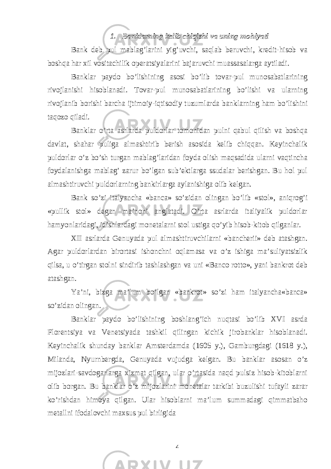 1. Banklarning kelib chiqishi va uning mohiyati Bank deb pul mablag’larini yig’uvchi, saqlab beruvchi, kredit-hisob va boshqa har xil vositachilik operatsiyalarini bajaruvchi muassasalarga aytiladi. Banklar paydo bo’lishining asosi bo’lib tovar-pul munosabatlarining rivojlanishi hisoblanadi. Tovar-pul munosabatlarining bo’lishi va ularning rivojlanib borishi barcha ijtimoiy-iqtisodiy tuzumlarda banklarning ham bo’lishini taqozo qiladi. Banklar o’rta asrlarda puldorlar tomonidan pulni qabul qilish va boshqa davlat, shahar puliga almashtirib berish asosida kelib chiqqan. Keyinchalik puldorlar o’z bo’sh turgan mablag’laridan foyda olish maqsadida ularni vaqtincha foydalanishga mablag’ zarur bo’lgan sub’ektlarga ssudalar berishgan. Bu hol pul almashtiruvchi puldorlarning bankirlarga aylanishiga olib kelgan. Bank so’zi italyancha «banca» so’zidan olingan bo’lib «stol», aniqrog’i «pullik stol» degan ma’noni anglatadi. O’rta asrlarda italiyalik puldorlar hamyonlaridagi, idishlardagi monetalarni stol ustiga qo’yib hisob-kitob qilganlar. XII asrlarda Genuyada pul almashtiruvchilarni «bancherii» deb atashgan. Agar puldorlardan birortasi ishonchni oqlamasa va o’z ishiga ma’suliyatsizlik qilsa, u o’tirgan stolni sindirib tashlashgan va uni «Banco rotto», yani bankrot deb atashgan. Ya’ni, bizga ma’lum bo’lgan «bankrot» so’zi ham italyancha«banca» so’zidan olingan. Banklar paydo bo’lishining boshlang’ich nuqtasi bo’lib XVI asrda Florentsiya va Venetsiyada tashkil qilingan kichik jirobanklar hisoblanadi. Keyinchalik shunday banklar Amsterdamda (1605 y.), Gamburgdagi (1618 y.), Milanda, Nyurnbergda, Genuyada vujudga kelgan. Bu banklar asosan o’z mijozlari-savdogarlarga xizmat qilgan, ular o’rtasida naqd pulsiz hisob-kitoblarni olib borgan. Bu banklar o’z mijozlarini monetalar tarkibi buzulishi tufayli zarar ko’rishdan himoya qilgan. Ular hisoblarni ma’lum summadagi qimmatbaho metallni ifodalovchi maxsus pul birligida 4 