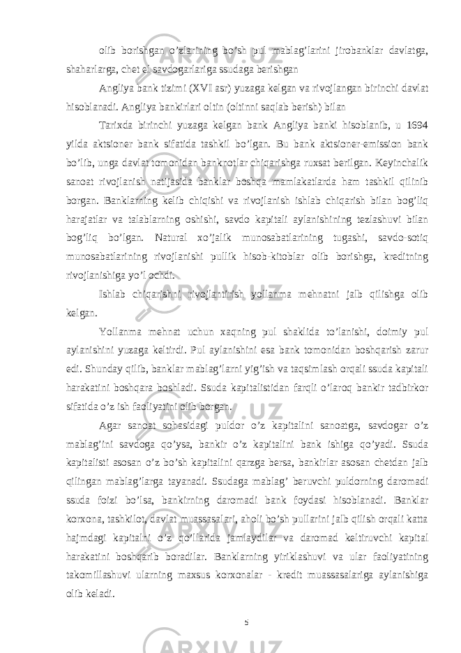 olib borishgan o’zlarining bo’sh pul mablag’larini jirobanklar davlatga, shaharlarga, chet el savdogarlariga ssudaga berishgan Angliya bank tizimi (XVI asr) yuzaga kelgan va rivojlangan birinchi davlat hisoblanadi. Angliya bankirlari oltin (oltinni saqlab berish) bilan Tarixda birinchi yuzaga kelgan bank Angliya banki hisoblanib, u 1694 yilda aktsioner bank sifatida tashkil bo’lgan. Bu bank aktsioner-emission bank bo’lib, unga davlat tomonidan banknotlar chiqarishga ruxsat berilgan. Keyinchalik sanoat rivojlanish natijasida banklar boshqa mamlakatlarda ham tashkil qilinib borgan. Banklarning kelib chiqishi va rivojlanish ishlab chiqarish bilan bog’liq harajatlar va talablarning oshishi, savdo kapitali aylanishining tezlashuvi bilan bog’liq bo’lgan. Natural xo’jalik munosabatlarining tugashi, savdo-sotiq munosabatlarining rivojlanishi pullik hisob-kitoblar olib borishga, kreditning rivojlanishiga yo’l ochdi. Ishlab chiqarishni rivojlantirish yollanma mehnatni jalb qilishga olib kelgan. Yollanma mehnat uchun xaqning pul shaklida to’lanishi, doimiy pul aylanishini yuzaga keltirdi. Pul aylanishini esa bank tomonidan boshqarish zarur edi. Shunday qilib, banklar mablag’larni yig’ish va taqsimlash orqali ssuda kapitali harakatini boshqara boshladi. Ssuda kapitalistidan farqli o’laroq bankir tadbirkor sifatida o’z ish faoliyatini olib borgan. Agar sanoat sohasidagi puldor o’z kapitalini sanoatga, savdogar o’z mablag’ini savdoga qo’ysa, bankir o’z kapitalini bank ishiga qo’yadi. Ssuda kapitalisti asosan o’z bo’sh kapitalini qarzga bersa, bankirlar asosan chetdan jalb qilingan mablag’larga tayanadi. Ssudaga mablag’ beruvchi puldorning daromadi ssuda foizi bo’lsa, bankirning daromadi bank foydasi hisoblanadi. Banklar korxona, tashkilot, davlat muassasalari, aholi bo’sh pullarini jalb qilish orqali katta hajmdagi kapitalni o’z qo’llarida jamlaydilar va daromad keltiruvchi kapital harakatini boshqarib boradilar. Banklarning yiriklashuvi va ular faoliyatining takomillashuvi ularning maxsus korxonalar - kredit muassasalariga aylanishiga olib keladi. 5 