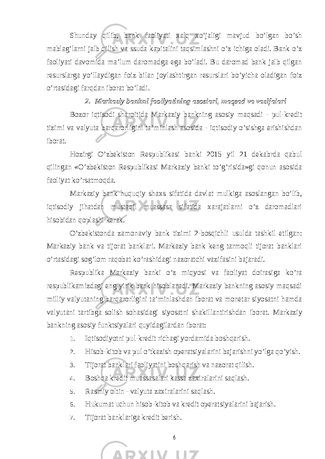 Shunday qilib, bank faoliyati xalq xo’jaligi mavjud bo’lgan bo’sh mablag’larni jalb qilish va ssuda kapitalini taqsimlashni o’z ichiga oladi. Bank o’z faoliyati davomida ma’lum daromadga ega bo’ladi. Bu daromad bank jalb qilgan resurslarga yo’llaydigan foiz bilan joylashtirgan resurslari bo’yicha oladigan foiz o’rtasidagi farqdan iborat bo’ladi. 2. Markaziy bankni faoliyatining asoslari, maqsad va vazifalari Bozor iqtisodi sharoitida Markaziy bankning asosiy maqsadi - pul-kredit tizimi va valyuta barqarorligini ta’minlash asosida - iqtisodiy o’sishga erishishdan iborat. Hozirgi O’zbekiston Respublikasi banki 2015 yil 21 dekabrda qabul qilingan «O’zbekiston Respublikasi Markaziy banki to’g’risida»gi qonun asosida faoliyat ko’rsatmoqda. Markaziy bank huquqiy shaxs sifatida davlat mulkiga asoslangan bo’lib, iqtisodiy jihatdan mustaqil muassasa sifatida xarajatlarni o’z daromadlari hisobidan qoplashi kerak. O’zbekistonda zamonaviy bank tizimi 2-bosqichli usulda tashkil etilgan: Markaziy bank va tijorat banklari. Markaziy bank keng tarmoqli tijorat banklari o’rtasidagi sog’lom raqobat ko’rashidagi nazoratchi vazifasini bajaradi. Respublika Markaziy banki o’z miqyosi va faoliyat doirasiga ko’ra respublikamizdagi eng yirik bank hisoblanadi. Markaziy bankning asosiy maqsadi milliy valyutaning barqarorligini ta’minlashdan iborat va monetar siyosatni hamda valyutani tartibga solish sohasidagi siyosatni shakillantirishdan iborat. Markaziy bankning asosiy funktsiyalari quyidagilardan iborat: 1. Iqtisodiyotni pul-kredit richagi yordamida boshqarish. 2. Hisob-kitob va pul o’tkazish operatsiyalarini bajarishni yo’lga qo’yish. 3. Tijorat banklari faoliyatini boshqarish va nazorat qilish. 4. Boshqa kredit muassasalari kassa zaxiralarini saqlash. 5. Rasmiy oltin - valyuta zaxiralarini saqlash. 6. Hukumat uchun hisob-kitob va kredit operatsiyalarini bajarish. 7. Tijorat banklariga kredit berish. 6 