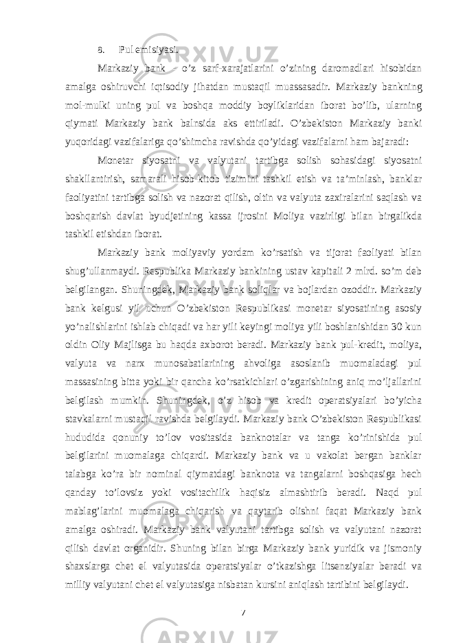 8. Pul emisiyasi. Markaziy bank - o’z sarf-xarajatlarini o’zining daromadlari hisobidan amalga oshiruvchi iqtisodiy jihatdan mustaqil muassasadir. Markaziy bankning mol-mulki uning pul va boshqa moddiy boyliklaridan iborat bo’lib, ularning qiymati Markaziy bank balnsida aks ettiriladi. O’zbekiston Markaziy banki yuqoridagi vazifalariga qo’shimcha ravishda qo’yidagi vazifalarni ham bajaradi: Monetar siyosatni va valyutani tartibga solish sohasidagi siyosatni shakllantirish, samarali hisob-kitob tizimini tashkil etish va ta’minlash, banklar faoliyatini tartibga solish va nazorat qilish, oltin va valyuta zaxiralarini saqlash va boshqarish davlat byudjetining kassa ijrosini Moliya vazirligi bilan birgalikda tashkil etishdan iborat. Markaziy bank moliyaviy yordam ko’rsatish va tijorat faoliyati bilan shug’ullanmaydi. Respublika Markaziy bankining ustav kapitali 2 mlrd. so’m deb belgilangan. Shuningdek, Markaziy bank soliqlar va bojlardan ozoddir. Markaziy bank kelgusi yil uchun O’zbekiston Respublikasi monetar siyosatining asosiy yo’nalishlarini ishlab chiqadi va har yili keyingi moliya yili boshlanishidan 30 kun oldin Oliy Majlisga bu haqda axborot beradi. Markaziy bank pul-kredit, moliya, valyuta va narx munosabatlarining ahvoliga asoslanib muomaladagi pul massasining bitta yoki bir qancha ko’rsatkichlari o’zgarishining aniq mo’ljallarini belgilash mumkin. Shuningdek, o’z hisob va kredit operatsiyalari bo’yicha stavkalarni mustaqil ravishda belgilaydi. Markaziy bank O’zbekiston Respublikasi hududida qonuniy to’lov vositasida banknotalar va tanga ko’rinishida pul belgilarini muomalaga chiqardi. Markaziy bank va u vakolat bergan banklar talabga ko’ra bir nominal qiymatdagi banknota va tangalarni boshqasiga hech qanday to’lovsiz yoki vositachilik haqisiz almashtirib beradi. Naqd pul mablag’larini muomalaga chiqarish va qaytarib olishni faqat Markaziy bank amalga oshiradi. Markaziy bank valyutani tartibga solish va valyutani nazorat qilish davlat organidir. Shuning bilan birga Markaziy bank yuridik va jismoniy shaxslarga chet el valyutasida operatsiyalar o’tkazishga litsenziyalar beradi va milliy valyutani chet el valyutasiga nisbatan kursini aniqlash tartibini belgilaydi. 7 