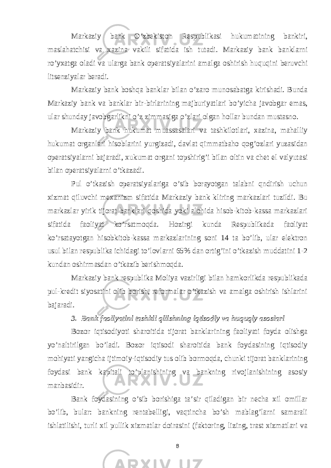 Markaziy bank O’zbekiston Respublikasi hukumatining bankiri, maslahatchisi va xazina vakili sifatida ish tutadi. Markaziy bank banklarni ro’yxatga oladi va ularga bank operatsiyalarini amalga oshirish huquqini beruvchi litsenziyalar beradi. Markaziy bank boshqa banklar bilan o’zaro munosabatga kirishadi. Bunda Markaziy bank va banklar bir-birlarining majburiyatlari bo’yicha javobgar emas, ular shunday javobgarlikni o’z zimmasiga o’zlari olgan hollar bundan mustasno. Markaziy bank hukumat muassasalari va tashkilotlari, xazina, mahalliy hukumat organlari hisoblarini yurgizadi, davlat qimmatbaho qog’ozlari yuzasidan operatsiyalarni bajaradi, xukumat organi topshirig’i bilan oltin va chet el valyutasi bilan operatsiyalarni o’tkazadi. Pul o’tkazish operatsiyalariga o’sib borayotgan talabni qndirish uchun xizmat qiluvchi mexanizm sifatida Markaziy bank kliring markazlari tuzildi. Bu markazlar yirik tijorat banklari qoshida yoki alohida hisob-kitob-kassa markazlari sifatida faoliyat ko’rsatmoqda. Hozirgi kunda Respublikada faoliyat ko’rsatayotgan hisobkitob-kassa markazlarining soni 14 ta bo’lib, ular elektron usul bilan respublika ichidagi to’lovlarni 65% dan ortig’ini o’tkazish muddatini 1-2 kundan oshirmasdan o’tkazib berishmoqda. Markaziy bank respublika Moliya vazirligi bilan hamkorlikda respublikada pul-kredit siyosatini olib borish, reformalar o’tkazish va amalga oshirish ishlarini bajaradi. 3. Bank faoliyatini tashkil qilishning iqtisodiy va huquqiy asoslari Bozor iqtisodiyoti sharoitida tijorat banklarining faoliyati foyda olishga yo’naltirilgan bo’ladi. Bozor iqtisodi sharoitida bank foydasining iqtisodiy mohiyati yangicha ijtimoiy-iqtisodiy tus olib bormoqda, chunki tijorat banklarining foydasi bank kapitali to’planishining va bankning rivojlanishining asosiy manbasidir. Bank foydasining o’sib borishiga ta’sir qiladigan bir necha xil omillar bo’lib, bular: bankning rentabelligi, vaqtincha bo’sh mablag’larni samarali ishlatilishi, turli xil pullik xizmatlar doirasini (faktoring, lizing, trast xizmatlari va 8 