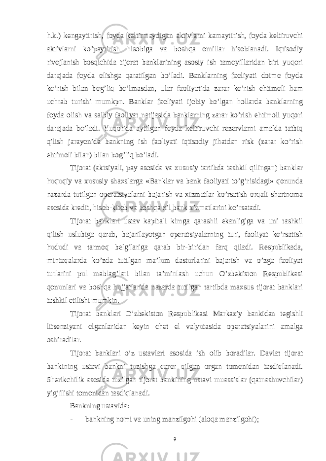 h.k.) kengaytirish, foyda keltirmaydigan aktivlarni kamaytirish, foyda keltiruvchi aktivlarni ko’paytirish hisobiga va boshqa omillar hisoblanadi. Iqtisodiy rivojlanish bosqichida tijorat banklarining asosiy ish tamoyillaridan biri yuqori darajada foyda olishga qaratilgan bo’ladi. Banklarning faoliyati doimo foyda ko’rish bilan bog’liq bo’lmasdan, ular faoliyatida zarar ko’rish ehtimoli ham uchrab turishi mumkpn. Banklar faoliyati ijobiy bo’lgan hollarda banklarning foyda olish va salbiy faoliyat natijasida banklarning zarar ko’rish ehtimoli yuqori darajada bo’ladi. Yuqorida aytilgan foyda keltiruvchi rezervlarni amalda tatbiq qilish jarayonida bankning ish faoliyati iqtisodiy jihatdan risk (zarar ko’rish ehtimoli bilan) bilan bog’liq bo’ladi. Tijorat (aktsiyali, pay asosida va xususiy tartibda tashkil qilingan) banklar huquqiy va xususiy shaxslarga «Banklar va bank faoliyati to’g’risidagi» qonunda nazarda tutilgan operatsiyalarni bajarish va xizmatlar ko’rsatish orqali shartnoma asosida kredit, hisob-kitob va boshqa xil bank xizmatlarini ko’rsatadi. Tijorat banklari ustav kapitali kimga qarashli ekanligiga va uni tashkil qilish uslubiga qarab, bajarilayotgan operatsiyalarning turi, faoliyat ko’rsatish hududi va tarmoq belgilariga qarab bir-biridan farq qiladi. Respublikada, mintaqalarda ko’zda tutilgan ma’lum dasturlarini bajarish va o’zga faoliyat turlarini pul mablag’lari bilan ta’minlash uchun O’zbekiston Respublikasi qonunlari va boshqa hujjatlarida nazarda tutilgan tartibda maxsus tijorat banklari tashkil etilishi mumkin. Tijorat banklari O’zbekiston Respublikasi Markaziy bankidan tegishli litsenziyani olganlaridan keyin chet el valyutasida operatsiyalarini amalga oshiradilar. Tijorat banklari o’z ustavlari asosida ish olib boradilar. Davlat tijorat bankining ustavi bankni tuzishga qaror qilgan organ tomonidan tasdiqlanadi. Sherikchilik asosida tuzilgan tijorat bankining ustavi muassislar (qatnashuvchilar) yig’ilishi tomonidan tasdiqlanadi. Bankning ustavida: - bankning nomi va uning manzilgohi (aloqa manzilgohi); 9 