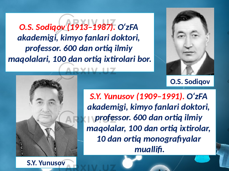 O.S. Sodiqov (1913–1987). O‘zFA akademigi, kimyo fanlari doktori, professor. 600 dan ortiq ilmiy maqolalari, 100 dan ortiq ixtirolari bor. O.S. Sodiqov S.Y. Yunusov (1909–1991). O‘zFA akademigi, kimyo fanlari doktori, professor. 600 dan ortiq ilmiy maqolalar, 100 dan ortiq ixtirolar, 10 dan ortiq monografiyalar muallifi. S.Y. Yunusov 