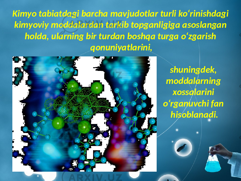 Kimyo tabiatdagi barcha mavjudotlar turli ko‘rinishdagi kimyoviy moddalardan tarkib topganligiga asoslangan holda, ularning bir turdan boshqa turga o‘zgarish qonuniyatlarini, shuningdek, moddalarning xossalarini o‘rganuvchi fan hisoblanadi. 