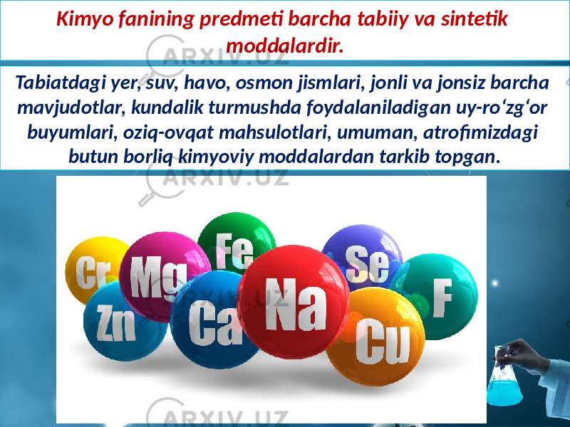 Kimyo fanining predmeti barcha tabiiy va sintetik moddalardir. Tabiatdagi yer, suv, havo, osmon jismlari, jonli va jonsiz barcha mavjudotlar, kundalik turmushda foydalaniladigan uy-ro‘zg‘or buyumlari, oziq-ovqat mahsulotlari, umuman, atrofimizdagi butun borliq kimyoviy moddalardan tarkib topgan. 