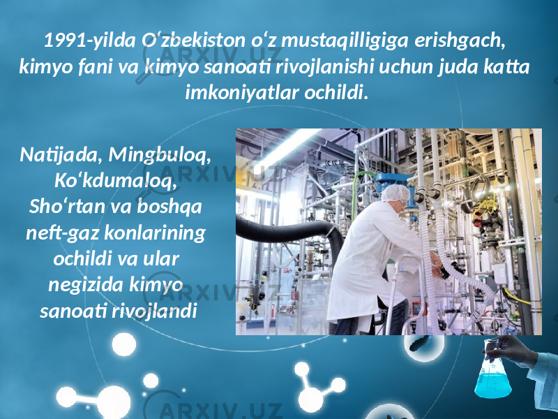 1991-yilda O‘zbekiston o‘z mustaqilligiga erishgach, kimyo fani va kimyo sanoati rivojlanishi uchun juda katta imkoniyatlar ochildi. Natijada, Mingbuloq, Ko‘kdumaloq, Sho‘rtan va boshqa neft-gaz konlarining ochildi va ular negizida kimyo sanoati rivojlandi 