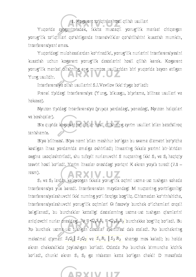 1. Kogerent to‘lqinlar hosil qilish usullari Yuqorida aytganimizdek, ikkita mustaqil yorug‘lik manbai chiqargan yorug‘lik to‘lqinlari qo‘shilganda intensivliklar qo‘shilishini kuzatish mumkin, interferensiyani emas. Yuqoridagi mulohazalardan ko‘rinadiki, yorug‘lik nurlarini interferensiyasini kuzatish uchun kogerent yorug‘lik dastalarini hosil qilish kerak. Kogerent yorug‘lik manbai olishning eng mumtoz usullaridan biri yuqorida bayon etilgan Yung usulidir. Interferensiya olish usullarini S.I.Vavilov ikki tipga bo‘ladi: Frenel tipidagi interferensiya (Yung, bikuzgu, biprizma, bilinza usullari va hokazo). Nyuton tipidagi interferensiya (yupqa pardadagi, ponadagi, Nyuton halqalari va boshqalar). Biz quyida kogerent to‘lqinlar hosil qilishning ayrim usullari bilan batafsilroq tanishamiz. Biye bilinzasi. Biye nomi bilan mashhur bo‘lgan bu sxema diametri bo‘yicha kesilgan linza yordamida amalga oshiriladi; linzaning ikkala yarimi bir-biridan ozgina uzoqlashtiriladi, shu tufayli nurlanuvchi S nuqtaning ikki S 1 va S 2 haqiqiy tasviri hosil bo‘ladi. Yarim linzalar orasidagi yoriqni K ekran yopib turadi (7.1 – rasm). S 1 va S 2 lardan kelayotgan ikkala yorug‘lik oqimi ustma-ust tushgan sohada interferensiya yuz beradi. Interferension maydondagi M nuqtaning yoritilganligi interferensiyalashuvchi ikki nurning yo‘l farqiga bog‘liq. Chizmadan ko‘rinishicha, interferensiyalashuvchi yorug‘lik oqimlari  fazoviy burchak o‘lchamlari orqali belgilanadi, bu burchaklar kattaligi dastalarning ustma-ust tushgan qismlarini aniqlovchi nurlar orasidagi 2 2 2 1 1 1 2 R S Q R S Q    burchakka bog‘liq bo‘ladi. Bu 2  burchak ustma-ust tushgan dastalar aperturasi deb ataladi. 2  burchakning maksimal qiymati 2 2 1 1 Q S Q S va 2 2 1 1 R S R S shartga mos keladi; bu holda ekran cheksizlikda joylashgan bo‘ladi. Odatda 2  burchak birmuncha kichik bo‘ladi, chunki ekran S 1 S 2 ga nisbatan katta bo‘lgan chekli D masofada 