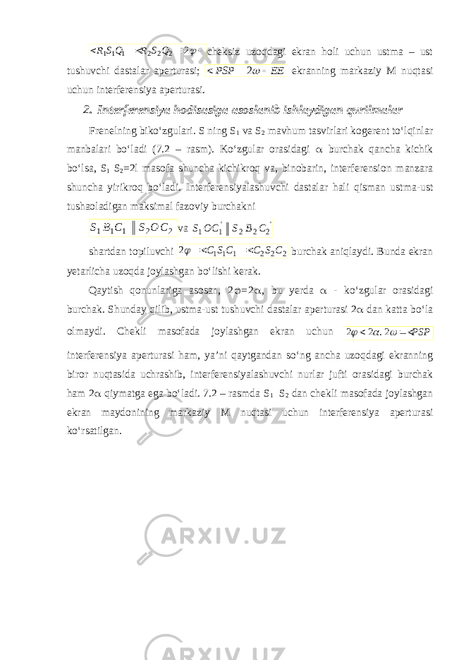     2 2 2 2 1 1 1 Q S R Q S Rcheksiz uzoqdagi ekran holi uchun ustma – ust tushuvchi dastalar aperturasi; EE PSP    2 ekranning markaziy M nuqtasi uchun interferensiya aperturasi. 2. Interferensiya hodisasiga asoslanib ishlaydigan qurilmalar Frenelning biko‘zgulari. S ning S 1 va S 2 mavhum tasvirlari kogerent to‘lqinlar manbalari bo‘ladi (7.2 – rasm). Ko‘zgular orasidagi  burchak qancha kichik bo‘lsa, S 1 S 2 =2l masofa shuncha kichikroq va, binobarin, interferension manzara shuncha yirikroq bo‘ladi. Interferensiyalashuvchi dastalar hali qisman ustma-ust tushaoladigan maksimal fazoviy burchakni 2 2 1 1 1 С О S С В S va &#39; 2 2 2 &#39;1 1 С В S OC S shartdan topiluvchi 2221112 CSCCSC   burchak aniqlaydi. Bunda ekran yetarlicha uzoqda joylashgan bo‘lishi kerak. Qaytish qonunlariga asosan, 2  = 2  , bu yerda  - ko‘zgular orasidagi burchak. Shunday qilib, ustma-ust tushuvchi dastalar aperturasi 2  dan katta bo‘la olmaydi. Chekli masofada joylashgan ekran uchun PSP      2. 2 2 interferensiya aperturasi ham, ya’ni qaytgandan so‘ng ancha uzoqdagi ekranning biror nuqtasida uchrashib, interferensiyalashuvchi nurlar jufti orasidagi burchak ham 2  qiymatga ega bo‘ladi. 7.2 – rasmda S 1 S 2 dan chekli masofada joylashgan ekran maydonining markaziy M nuqtasi uchun interferensiya aperturasi ko‘rsatilgan. 