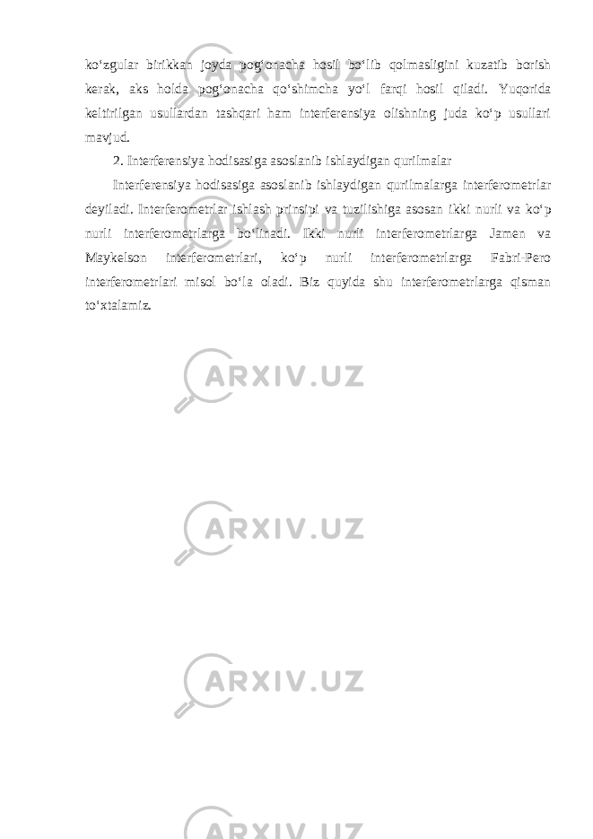 ko‘zgular birikkan joyda pog‘onacha hosil bo‘lib qolmasligini kuzatib borish kerak, aks holda pog‘onacha qo‘shimcha yo‘l farqi hosil qiladi. Yuqorida keltirilgan usullardan tashqari ham interferensiya olishning juda ko‘p usullari mavjud. 2. Interferensiya hodisasiga asoslanib ishlaydigan qurilmalar Interferensiya hodisasiga asoslanib ishlaydigan qurilmalarga interferometrlar deyiladi. Interferometrlar ishlash prinsipi va tuzilishiga asosan ikki nurli va ko‘p nurli interferometrlarga bo‘linadi. Ikki nurli interferometrlarga Jamen va Maykelson interferometrlari, ko‘p nurli interferometrlarga Fabri-Pero interferometrlari misol bo‘la oladi. Biz quyida shu interferometrlarga qisman to‘xtalamiz. 