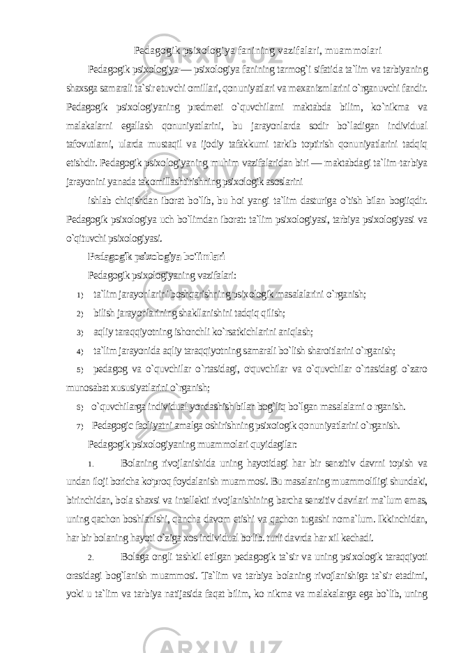 Pedagogik psixologiya fanining vazifalari, muammolari Pedagogik psixologiya — psixologiya fanining tarmog`i sifati da ta`lim va tarbiyaning shaxsga samarali ta`sir etuvchi omillari, qonuniyatlari va mexanizmlarini o`rganuvchi fandir. Pedagogik psixologiyaning predmeti o`quvchilarni maktabda bilim, ko`nikma va malakalarni egallash qonuniyatlarini, bu jarayonlarda sodir bo`ladigan individual tafovutlarni, ularda mustaqil va ijodiy tafakkurni tarkib toptirish qonuniyatlarini tadqiq etishdir. Pedagogik psixologiyaning muhim vazifalaridan biri — maktabdagi ta`lim-tar biya jarayonini yanada takomillashtirishning psixologik asoslarini ishlab chiqishdan iborat bo`lib, bu hoi yangi ta`lim dasturiga o`tish bilan bogiiqdir. Pedagogik psixologiya uch bo`limdan iborat: ta`lim psixologiyasi, tarbiya psixologiyasi va o`qituvchi psixologiyasi. Pedagogik psixologiya bo&#39;limlari Pedagogik psixologiyaning vazifalari: 1) ta`lim jarayonlarini boshqarishning psixologik masalalarini о `rganish; 2) bilish jarayonlarining shakllanishini tadqiq qilish; 3) aqliy taraqqiyotning ishonchli ko`rsatkichlarini aniqlash; 4) ta`lim jarayonida aqliy taraqqiyotning samarali bo`lish sharoitlarini o`rganish; 5) pedagog va o`quvchilar o`rtasidagi, o&#39;quvchilar va o`quvchilar o`rtasidagi o`zaro munosabat xususiyatlarini o`rganish; 6) o`quvchilarga individual yondashish bilan bog`liq bo`lgan masalalarni o rganish. 7) Pedagogic faoliyatni amalga oshirishning psixoiogik qo nuniyatlarini o`rganish. Pedagogik psixologiyaning muammolari quyidagilar: 1. Bolaning rivojlanishida uning hayotidagi har bir senzitiv davrni topish va undan iloji boricha ko&#39;proq foydalanish muam mosi. Bu masalaning muammoliligi shundaki, birinchidan, bo la shaxsi va intellekti rivojlanishining barcha senzitiv davrlari ma`lum emas, uning qachon boshlanishi, qancha davom etishi va qachon tugashi noma`lum. Ikkinchidan, har bir bolaning hayoti o`ziga xos individual bo&#39;lib. turli davrda har xil kechadi. 2. Bolaga ongli tashkil etilgan pedagogik ta`sir va uning psi xologik taraqqiyoti orasidagi bog`lanish muammosi. Ta`lim va tarbiya bolaning rivojlanishiga ta`sir etadimi, yoki u ta`lim va tar biya natijasida faqat bilim, ko nikma va malakalarga ega bo`lib, uning 