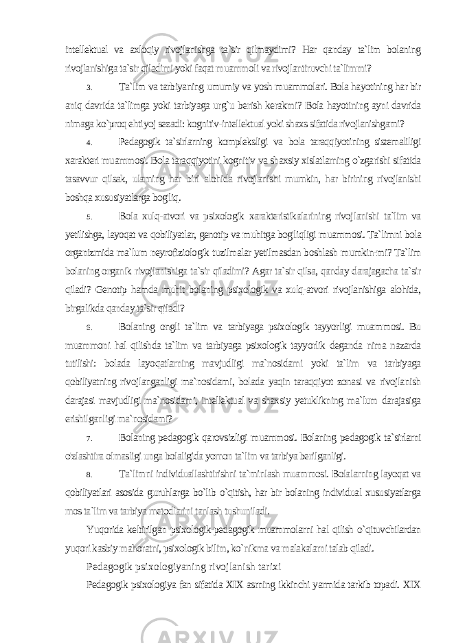 intellektual va axloqiy rivojlanishga ta`sir qilmaydimi? Har qanday ta`lim bolaning rivojlanishiga ta`sir qiladimi yoki faqat muammoli va rivojlantiruvchi ta`limmi? 3. Ta`lim va tarbiyaning umumiy va yosh muammolari. Bola hayotining har bir aniq davrida ta`limga yoki tarbiyaga urg`u be rish kerakmi? Bola hayotining ayni davrida nimaga ko`proq ehti yoj sezadi: kognitiv-intellektual yoki shaxs sifatida rivojlanishgami? 4. Pedagogik ta`sirlarning kompleksligi va bola taraqqiyotining sistemaliligi xarakteri muammosi. Bola taraqqiyotini kognitiv va shaxsiy xislatlarning o`zgarishi sifatida tasavvur qilsak, ularning har biri alohida rivojlanishi mumkin, har birining rivojlanishi boshqa xususiyatlarga bog&#39;liq. 5. Bola xulq-atvori va psixologik xarakteristikalarining rivoj lanishi ta`lim va yetilishga, layoqat va qobiliyatlar, genotip va muhitga bog&#39;liqligi muammosi. Ta`limni bola organizmida ma`lum neyrofiziologik tuzilmalar yetilmasdan boshlash mumkin-mi? Ta`lim bolaning organik rivojlanishiga ta`sir qiladimi? Agar ta`sir qilsa, qanday darajagacha ta`sir qiladi? Genotip hamda muhit bolaning psixologik va xulq-atvori rivojlanishiga alohida, birga likda qanday ta`sir qiladi? 6. Bolaning ongli ta`lim va tarbiyaga psixologik tayyorligi muam mosi. Bu muammoni hal qilishda ta`lim va tarbiyaga psixologik tayyorlik deganda nima nazarda tutilishi: bolada layoqatlarning mavjudligi ma`nosidami yoki ta`lim va tarbiyaga qobiliyatning rivoj langanligi ma`nosidami, bolada yaqin taraqqiyot zonasi va rivojla nish darajasi mavjudligi ma`nosidami, intellektual va shaxsiy yetuklikning ma`lum darajasiga erishilganligi ma`nosidami? 7. Bolaning pedagogik qarovsizligi muammosi. Bolaning pe dagogik ta`sirlarni o&#39;zlashtira olmasligi unga bolaligida yomon ta`lim va tarbiya berilganligi. 8. Ta`limni individuallashtirishni ta`minlash muammosi. Bola larning layoqat va qobiliyatlari asosida guruhlarga bo`lib o`qitish, har bir bolaning individual xususiyatlarga mos ta`lim va tarbiya metodlarini tanlash tushuniladi. Yuqorida keltirilgan psixologik-pedagogik muammolarni hal qilish o`qituvchilardan yuqori kasbiy mahoratni, psixologik bilim, ko`nikma va malakalarni talab qiladi. Pedagogik psixologiyaning rivojlanish tarixi Pedagogik psixologiya fan sifatida XIX asrning ikkinchi yarmida tarkib topadi. XIX 