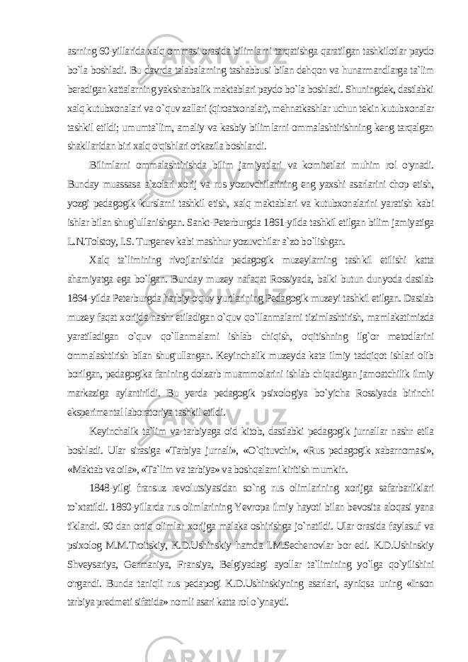 asrning 60-yillarida xalq ommasi orasida bilimlarni tarqatishga qaratilgan tashkilotlar paydo bo`la boshladi. Bu davrda talabalarning tashabbusi bilan dehqon va hunarmandlarga ta`lim beradigan kattalarning yakshanbalik maktablari paydo bo`la boshladi. Shuningdek, dastlabki xalq kutubxonalari va о `quv zallari (qiroatxonalar), mehnatkashlar uchun tekin kutubxonalar tashkil etildi; umumta`lim, amaliy va kasbiy bilim larni ommalashtirishning keng tarqalgan shakllaridan biri xalq o&#39;qishlari o&#39;tkazila boshlandi. Bilimlarni ommalashtirishda bilim jamiyatlari va komitetlari muhim rol o&#39;ynadi. Bunday muassasa a`zolari xorij va rus yozuvchilarining eng yaxshi asarlarini chop etish, yozgi peda gogik kurslarni tashkil etish, xalq maktablari va kutubxonalarini yaratish kabi ishlar bilan shug`ullanishgan. Sankt-Peterburgda 1861-yilda tashkil etilgan bilim jamiyatiga L.N.Tolstoy, I.S. Turgenev kabi mashhur yozuvchilar a`zo bo`lishgan. Xalq ta`limining rivojlanishida pedagogik muzeylarning tash kil etilishi katta ahamiyatga ega bo`lgan. Bunday muzey nafaqat Rossiyada, balki butun dunyoda dastlab 1864-yilda Peterburgda harbiy-o&#39;quv yurtlarining Pedagogik muzeyi tashkil etilgan. Dastlab muzey faqat xorijda nashr etiladigan o`quv qo`llanmalarni tizimlashtirish, mamlakatimizda yaratiladigan o`quv qo`llanmalarni ishlab chiqish, o&#39;qitishning ilg`or metodlarini ommalashtirish bilan shug&#39;ullangan. Keyinchalik muzeyda kata ilmiy tadqiqot ishlari olib borilgan, pedagogika fanining dolzarb muammolarini ishlab chiqadigan jamoatchilik ilmiy markaziga aylantirildi. Bu yerda pedagogik psixologiya bo`yicha Rossiyada birinchi eksperimental laboratoriya tashkil etildi. Keyinchalik ta`lim va tarbiyaga oid kitob, dastlabki pedagogik jurnallar nashr etila boshladi. Ular sirasiga «Tarbiya jurnali», «O`qituvchi», «Rus pedagogik xabarnomasi», «Maktab va oila», «Ta`lim va tarbiya» va boshqalarni kiritish mumkin. 1848-yilgi fransuz revolutsiyasidan so`ng rus olimlarining xorijga safarbarliklari to`xtatildi. 1860-yillarda rus olimlarining Yevropa ilmiy hayoti bilan bevosita aloqasi yana tiklandi. 60 dan ortiq olimlar xorijga malaka oshirishga jo`natildi. Ular orasida faylasuf va psixolog M.M.Troitskiy, K.D.Ushinskiy hamda I.M.Sechenovlar bor edi. K.D.Ushinskiy Shveysariya, Germaniya, Fransiya, Belgiyadagi ayollar ta`limining yo`lga qo`yilishini o&#39;rgandi. Bun da taniqli rus pedapogi K.D.Ushinskiyning asarlari, ayniqsa uning «Inson tarbiya predmeti sifatida» nomli asari katta rol o`ynaydi. 