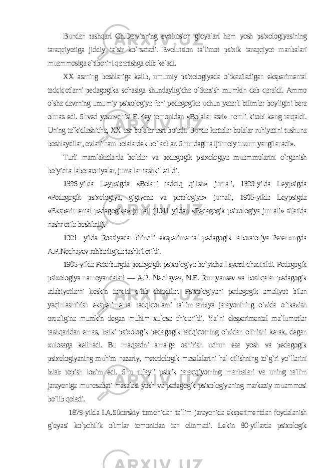 Bundan tashqari Ch.Darvinning evolutsion g`oyalari ham yosh psixologiyasining taraqqiyotiga jiddiy ta`sir ko`rsatadi. Evolutsion ta`limot psixik taraqqiyot manbalari muammosiga e`tiborini qaratishga olib keladi. XX asrning boshlariga kelib, umumiy psixologiyada o`tkaziladigan eksperimental tadqiqotlarni pedagogika sohasiga shundayligicha o`tkazish mumkin deb qaraldi. Ammo o`sha davrning umumiy psixologiya fani pedagogika uchun yetarli bilimlar boyligini bera olmas edi. Shved yozuvchisi E.Key tomonidan «Bola lar asri» nomli kitobi keng tarqaldi. Uning ta`kidlashicha, XX asr bolalar asri boiadi. Bunda kattalar bolalar ruhiyatini tushuna boshlaydilar, o&#39;zlari ham bolalardek bo`ladilar. Shundagina ij timoiy tuzum yangilanadi». Turli mamlakatlarda bolalar va pedagogik psixologiya muam molarini o`rganish bo`yicha laboratoriyalar, jurnallar tashkil etil di. 1896-yilda Leypsigda «Bolani tadqiq qilish» jurnali, 1899-yilda Leypsigda «Pedagogik psixologiya, gigiyena va patologiya» jurnali, 1905-yilda Leypsigda «Eksperimental pedagogika» jurnali (1911-yildan «Pedagogik psixologiya jurnali» sifatida nashr etila boshladi). 1901 -yilda Rossiyada birinchi eksperimental pedagogik laboratoriya Peterburgda A.P.Nechayev rahbarligida tashkil etildi. 1906-yilda Peterburgda pedagogik psixologiya bo`yicha I syezd chaqirildi. Pedagogik psixologiya namoyandalari — A.P. Ne chayev, N.E. Rumyansev va boshqalar pedagogik adabiyotlarni keskin tanqid qilib chiqdilar. Psixologiyani pedagogik amaliyot bilan yaqinlashtirish eksperimental tadqiqotlarni ta`lim-tarbiya jarayonining o`zida о `tkazish orqaligina mumkin degan muhim xulosa chiqarildi. Ya`ni eksperimental ma`lumotlar tashqaridan emas, balki psixologik-pedagogik tadqiqotning o`zidan olinishi kerak, degan xulosaga kelinadi. Bu maqsadni amalga oshirish uchun esa yosh va pedagogik psixologiyaning muhim nazariy, metodologik masalalarini hal qilishning to`g`ri yo`llarini izlab topish lozim edi. Shu tufayli psixik taraqqiyotning manbalari va uning ta`lim jarayoniga munosabati masalasi yosh va pedagogik psixologiyaning markaziy muammosi bo`lib qoladi. 1879-yilda I.A.Sikorskiy tomonidan ta`lim jarayonida eksperimentdan foydalanish g`oyasi ko`pchilik olimlar tomonidan tan olinmadi. Le kin 80-yillarda psixologik 