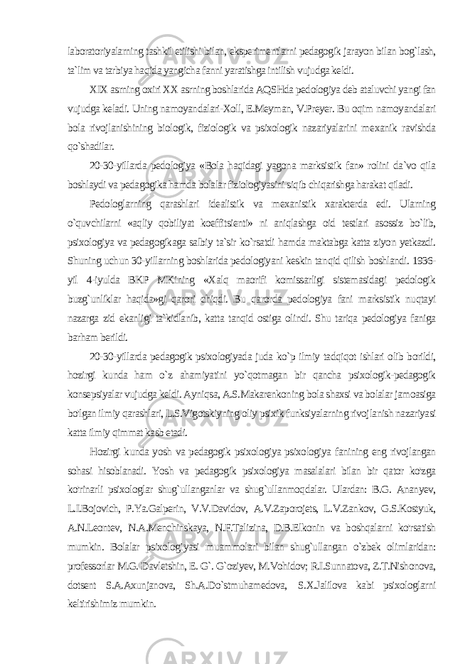 laboratoriyalarning tashkil etilishi bi lan, eksperimentlarni pedagogik jarayon bilan bog`lash, ta`lim va tarbiya haqida yangicha fanni yaratishga intilish vujudga keldi. XIX asrning oxiri XX asrning boshlarida AQSHda pedologiya deb ataluvchi yangi fan vujudga keladi. Uning namoyandalari-Xoll, E.Meyman, V.Preyer. Bu oqim namoyandalari bola rivoj lanishining biologik, fiziologik va psixologik nazariyalarini me xanik ravishda qo`shadilar. 20-30-yillarda pedologiya «Bola haqidagi yagona marksistik fan» rolini da`vo qila boshlaydi va pedagogika hamda bolalar fiziologiyasini siqib chiqarishga harakat qiladi. Pedologlarning qarashlari idealistik va mexanistik xarakterda edi. Ularning o`quvchilarni «aqliy qobiliyat koeffitsienti» ni aniqlashga oid testlari asossiz bo`lib, psixologiya va pedagogikaga salbiy ta`sir ko`rsatdi hamda maktabga katta ziyon yetkazdi. Shuning uchun 30-yillarning boshlarida pedologiyani keskin tan qid qilish boshlandi. 1936- yil 4-iyulda BKP MKining «Xalq maorifi komissarligi sistemasidagi pedologik buzg`unliklar haqida»gi qarori chiqdi. Bu qarorda pedologiya fani marksistik nuqtayi nazarga zid ekanligi ta`kidlanib, katta tanqid ostiga olindi. Shu tariqa pedologiya faniga barham berildi. 20-30-yillarda pedagogik psixologiyada juda ko`p ilmiy tadqiqot ishlari olib borildi, hozirgi kunda ham o`z ahamiyatini yo`qotmagan bir qancha psixologik-pedagogik konsepsiyalar vujudga keldi. Ayniq sa, A.S.Makarenkoning bola shaxsi va bolalar jamoasiga bo&#39;lgan il miy qarashlari, L.S.Vigotskiyning oliy psixik funksiyalarning rivoj lanish nazariyasi katta ilmiy qimmat kasb etadi. Hozirgi kunda yosh va pedagogik psixologiya psixologiya fanining eng rivojlangan sohasi hisoblanadi. Yosh va pedagogik psixologiya masalalari bilan bir qator ko&#39;zga ko&#39;rinarli psixologlar shug`ullanganlar va shug`ullanmoqdalar. Ulardan: B.G. Ananyev, L.I.Bojovich, P.Ya.Galperin, V.V.Davidov, A.V.Zaporojets, L.V.Zankov, G.S.Kostyuk, A.N.Leontev, N.A.Menchinskaya, N.F.Talizina, D.B.Elkonin va boshqalarni ko&#39;rsatish mumkin. Bolalar psixologi yasi muammolari bilan shug`ullangan o`zbek olimlaridan: professorlar M.G. Davletshin, E. G`. G`oziyev, M.Vohidov; R.I.Sunnatova, Z.T.Nishonova, dotsent S.A.Axunjanova, Sh.A.Do`stmuhamedova, S.X.Jalilova kabi psixologlarni keltirishimiz mumkin. 