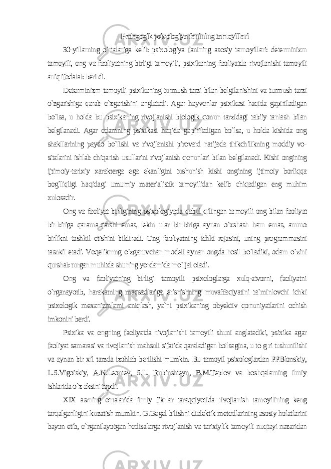 Pedagogik psixologiya fanining tamoyillari 30-yillarning o`rtalariga kelib psixologiya fanining asosiy tamo yillari: determinizm tamoyili, ong va faoliyatning birligi tamoyi li, psixikaning faoliyatda rivojlanishi tamoyili aniq ifodalab berildi. Determinizm tamoyili psixikaning turmush tarzi bilan belgilanishini va turmush tarzi o`zgarishiga qarab o`zgarishini anglatadi. Agar hayvonlar psixikasi haqida gapiriladigan bo`lsa, u hol da bu psixikaning rivojlanishi biologik qonun tarzidagi tabiiy tanlash bilan belgilanadi. Agar odamning psixikasi haqida ga piriladigan bo`lsa, u holda kishida ong shakllarining paydo bo`lishi va rivojlanishi pirovard natijada tirikchilikning moddiy vo- sitalarini ishlab chiqarish usullarini rivojlanish qonunlari bilan belgilanadi. Kishi ongining ijtimoiy-tarixiy xarakterga ega ekan ligini tushunish kishi ongining ijtimoiy borliqqa bog`liqligi ha qidagi umumiy materialistik tamoyilidan kelib chiqadigan eng muhim xulosadir. Ong va faoliyat birligining psixologiyada qabul qilingan ta moyili ong bilan faoliyat bir-biriga qarama-qarshi emas, lekin ular bir-biriga aynan o`xshash ham emas, ammo birlikni tash kil etishini bildiradi. Ong faoliyatning ichki rejasini, uning programmasini tasnkil etadi. Voqelikmng o`zgaruvchan modeli ay nan ongda hosil bo`ladiki, odam o`zini qurshab turgan muhitda shuning yordamida mo`ljal oladi. Ong va faoliyatning birligi tamoyili psixologlarga xulq-atvorni, faoliyatni o`rganayotib, harakatning maqsadlariga erisnishning muvaffaqiyatini ta`minlovchi ichki psixologik mexanizmlarni aniqlash, ya`ni psixikaning obyektiv qonuniyatlarini ochish imkonini berdi. Psixika va ongning faoliyatda rivojlanishi tamoyili shuni anglatadiki, psixika agar faoliyat samarasi va rivojlanish mahsuli sifatida qaraladigan bo&#39;lsagina, u to g ri tushunilishi va aynan bir xil tarzda izohlab berilishi mumkin. Bu tamoyil psixologlardan PPBlonskiy, L.S.Vigoiskiy, A.N.Leontev, S.L. Rubinshteyn, B.M.Teplov va boshqalarning ilmiy ishlarida o`z aksini topdi. XIX asrning o&#39;rtalarida ilmiy fikrlar taraqqiyotida rivojlanish tamoyilining keng tarqalganligini kuzatish mumkin. G.Gegel bilishni dialektik metodlarining asosiy holatlarini bayon etib, o`rganilayotgan hodisalarga rivojlanish va tarixiylik tamoyili nuqtayi nazaridan 