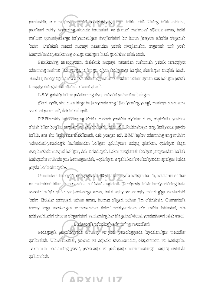 yondashib, o z nuqtayi nazarini psixologiyaga ham tatbiq etdi. Uning ta`kidlashicha, psixikani ruhiy hayot ning alohida hodisalari va faktlari majmuasi sifatida emas, balki ma`lum qonuniyatlarga bo`ysunadigan rivojlanishni bir butun ja rayon sifatida o&#39;rganish lozim. Dialektik metod nuqtayi nazaridan psixik rivojlanishni o&#39;rganish turli yosh bosqichlarida psixikaning o`ziga xosligini hisobga olishni talab etadi. Psixikaning taraqqiyotini dialektik nuqtayi nazardan tushunish psixik taraqqiyot odamning mehnat faoliyatiga, ta`limga, о `yin faoliyatiga bog&#39;liq ekanligini aniqlab berdi. Bunda ij timoiy tajribani o&#39;zlashtirishning yuz berishi odam uchun aynan xos bo`lgan psixik taraqqiyotning shakli sifatida xizmat qiladi. L.S.Vigotskiy ta`lim psixikaning rivojlanishini yo`naltiradi, degan fikrni aytib, shu bilan birga bu jarayonda ongli faoliyatning yangi, mutlaqo boshqacha shakllari yaratiladi, deb ta`kidlaydi. P.P.Blonskiy tafakkurning kichik maktab yoshida o&#39;yinlar bi lan, o&#39;spirinlik yoshida o`qish bilan bog`liq tarzda rivojlanishini tahlil qildi. S.L.Rubinshteyn ong faoliyatda paydo bo`lib, ana shu faoliyatda shakllanadi, deb yozgan edi. B.M.Teplov odamning eng muhim individual-psixologik fazilatlaridan bo`lgan qobiliyatni tadqiq qilarkan. qobiliyat faqat rivojlanishda mavjud bo`lgan, deb ta`kidlaydi. Lekin rivojlanish faoliyat jarayonidan bo`lak boshqa cha muhitda yuz bermaganidek, «qobiliyat tegishli konkret faoliyatdan ajralgan holda paydo bo`la olmaydi». Gumanizm tamoyili pedagogikada 60-yillarda paydo bo&#39;lgan bo`lib, bolalarga e`tibor va muhabbat bilan munosabatda bo`lishni anglatadi. Tarbiyaviy ta`sir tarbiyachining bola shaxsini ta`qib qilish va jazolashga emas, balki aqliy va axloqiy ustunligiga asoslanishi lozim. Bolalar qo&#39;rqqani uchun emas, hurmat qilgani uchun jim o`tirishsin. Gumanistik tamoyillarga asoslangan mu nosabatlar tizimi tarbiyachidan o`z ustida ishlashni, o`z tarbiyachilarini chuqur o`rganishni va ularning har biriga individual yondashuvni talab etadi. Pedagogik psixologiya fanining metodlari Pedagogik psixologiyada umumiy va yosh psixologiyada foydalanilgan metodlar qo&#39;llaniladi. Ular: kuzatish, yozma va og`zaki savolnomalar, eksperiment va boshqalar. Lekin ular bolalarning yoshi, psixologik va pedagogik muammolariga bog`liq ravishda qo`llaniladi. 