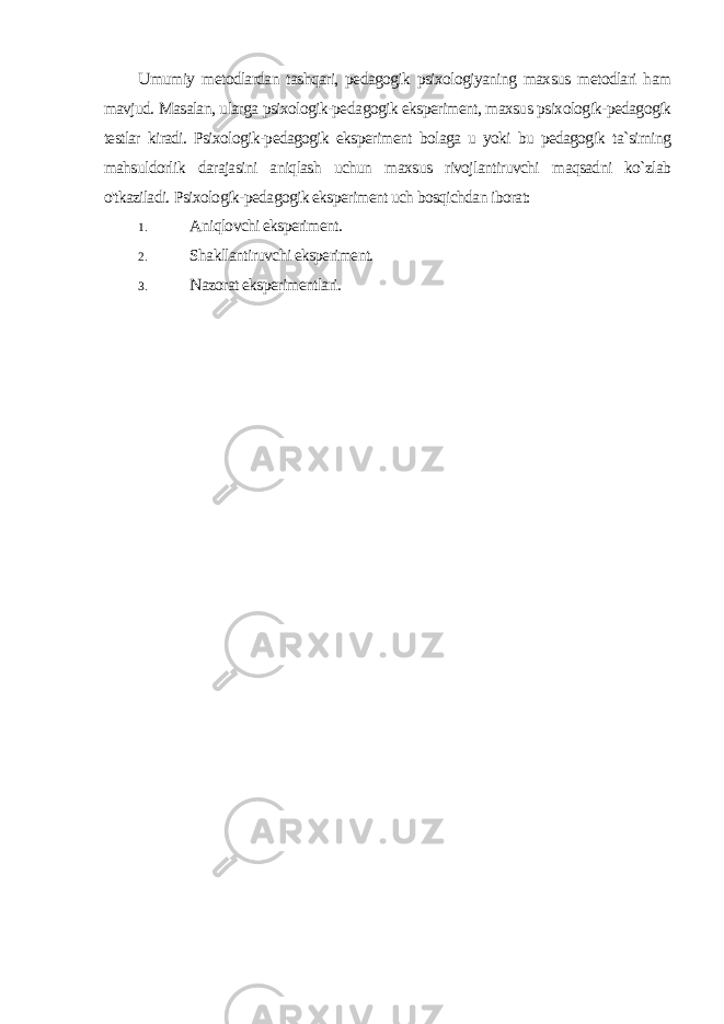 Umumiy metodlardan tashqari, pedagogik psixologiyaning maxsus metodlari ham mavjud. Masalan, ularga psixologik-peda gogik eksperiment, maxsus psixologik-pedagogik testlar kiradi. Psixologik-pedagogik eksperiment bolaga u yoki bu pedagogik ta`sirning mahsuldorlik darajasini aniqlash uchun maxsus rivojlantiruvchi maqsadni ko`zlab o&#39;tkaziladi. Psixologik-pedagogik eksperiment uch bosqichdan iborat: 1. Aniqlovchi eksperiment. 2. Shakllantiruvchi eksperiment. 3. Nazorat eksperimentlari. 