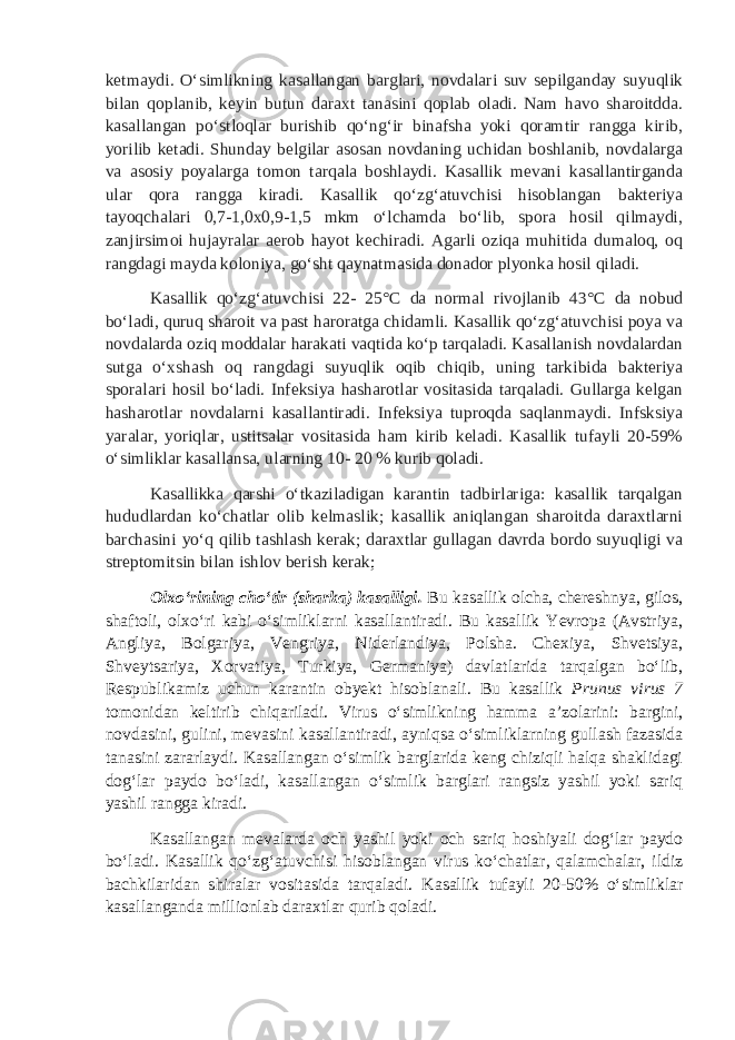 ketmaydi. O‘simlikning kasallangan barglari, novdalari suv sepilganday suyuqlik bilan qoplanib, keyin butun daraxt tanasini qoplab oladi. Nam havo sharoitdda. kasallangan po‘stloqlar burishib qo‘ng‘ir binafsha yoki qoramtir rangga kirib, yorilib ketadi. Shunday belgilar asosan novdaning uchidan boshlanib, novdalarga va asosiy poyalarga tomon tarqala boshlaydi. Kasallik mevani kasallantirganda ular qora rangga kiradi. Kasallik qo‘zg‘atuvchisi hisoblangan bakteriya tayoqchalari 0,7-1,0x0,9-1,5 mkm o‘lchamda bo‘lib, spora hosil qilmaydi, zanjirsimoi hujayralar aerob hayot kechiradi. Agarli oziqa muhitida dumaloq, oq rangdagi mayda koloniya, go‘sht qaynatmasida donador plyonka hosil qiladi. Kasallik qo‘zg‘atuvchisi 22- 25° С da normal rivojlanib 43° С da nobud bo‘ladi, quruq sharoit va past haroratga chidamli. Kasallik qo‘zg‘atuvchisi poya va novdalarda oziq moddalar harakati vaqtida ko‘p tarqaladi. Kasallanish novdalardan sutga o‘xshash oq rangdagi suyuqlik oqib chiqib, uning tarkibida bakteriya sporalari hosil bo‘ladi. Infeksiya hasharotlar vositasida tarqaladi. Gullarga kelgan hasharotlar novdalarni kasallantiradi. Infeksiya tuproqda saqlanmaydi. Infsksiya yaralar, yoriqlar, ustitsalar vositasida ham kirib keladi. Kasallik tufayli 20-59% o‘simliklar kasallansa, ularning 10- 20 % kurib qoladi. Kasallikka qarshi o‘tkaziladigan karantin tadbirlariga: kasallik tarqalgan hududlardan ko‘chatlar olib kelmaslik; kasallik aniqlangan sharoitda daraxtlarni barchasini yo‘q qilib tashlash kerak; daraxtlar gullagan davrda bordo suyuqligi va streptomitsin bilan ishlov berish kerak ; Olxo‘rining cho‘tir (sharka) kasalligi . Bu kasallik olcha, chereshnya, gilos, shaftoli, olxo‘ri kabi o‘simliklarni kasallantiradi. Bu kasallik Yevropa (Avstriya, Angliya, Bolgariya, Vengriya, Niderlandiya, Polsha. Chexiya, Shvetsiya, Shveytsariya, Xorvatiya, Turkiya, Germaniya) davlatlarida tarqalgan bo‘lib, Respublikamiz uchun karantin obyekt hisoblanali. Bu kasallik Prunus virus 7 tomonidan keltirib chiqariladi. Virus o‘simlikning hamma a’zolarini: bargini, novdasini, gulini, mevasini kasallantiradi, ayniqsa o‘simliklarning gullash fazasida tanasini zararlaydi. Kasallangan o‘simlik barglarida keng chiziqli halqa shaklidagi dog‘lar paydo bo‘ladi, kasallangan o‘simlik barglari rangsiz yashil yoki sariq yashil rangga kiradi. Kasallangan mevalarda och yashil yoki och sariq hoshiyali dog‘lar paydo bo‘ladi. Kasallik qo‘zg‘atuvchisi hisoblangan virus ko‘chatlar, qalamchalar, ildiz bachkilaridan shiralar vositasida tarqaladi. Kasallik tufayli 20-50% o‘simliklar kasallanganda millionlab daraxtlar qurib qoladi. 