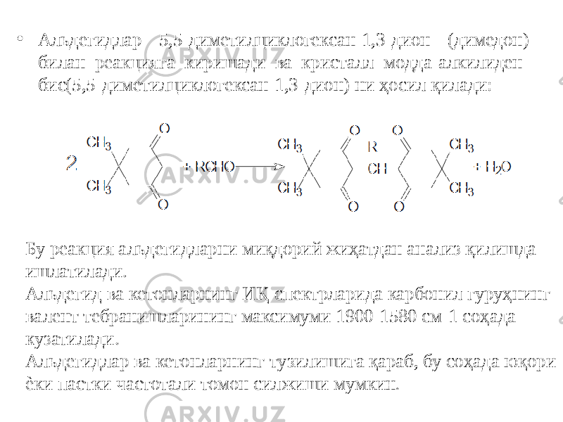 • Альдегидлар 5,5-диметилциклогексан-1,3-дион (димедон) билан реакцияга киришади ва кристалл модда-алкилиден- бис(5,5-диметилциклогексан-1,3-дион) ни ҳосил қилади: Бу реакция альдегидларни миқдорий жиҳатдан анализ қилишда ишлатилади. Альдегид ва кетонларнинг ИҚ-спектрларида карбонил гуруҳнинг валент тебранишларининг максимуми 1900-1580 см-1 соҳада кузатилади. Альдегидлар ва кетонларнинг тузилишига қараб, бу соҳада юқори ѐки пастки частотали томон силжиши мумкин . 