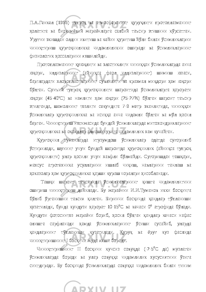 П.А.Генкел (1966) тупроқ ва атмосферанинг қуруқлиги протоплазманинг ҳолатига ва биокимёвий жараёнларга салбий таъсир этишини кўрсатган. Уруғни экишдан олдин ивитиш ва кейин қуритиш йўли билан ўсимликларни чиниқтириш қурғоқчиликка чидамлиликни оширади ва ўсимликларнинг физиологик ҳоссаларини яхшилайди. Протоплазманинг қуюқлиги ва эластиклиги чиниққан ўсимликларда анча юқори, илдизларнинг (айниқса фаол илдизларнинг) шимиш юзаси, барглардаги хлоропластларнинг сувлилиги ва крахмал миқдори ҳам юқори бўлган. Сунъий тупроқ қурғоқчилиги шароитида ўсимликларга ҳарорати юқори (45-40ºС) ва намлиги ҳам юқори (25-27%) бўлган шароит таъсир этилганда, шамолнинг тезлиги секундига 7-9 метр эканлигида, чиниққан ўсимликлар қурғоқчиликка ва исиққа анча чидамли бўлган ва мўл ҳосил берган. Чиниқтириш натижасида бундай ўсимликларда митохондрияларнинг қурғоқчиликка ва оксидлар алмашинувига чидамлилик хам кучайган. Қурғоқчил туманларда итузумдош ўсимликлар одатда суғорилиб ўстирилади, шунинг учун бундай шароитда қурғоқчилик (айниқса тупроқ қурғоқчилиги) улар ҳосили учун хавфли бўлмайди. Суғоришдан ташқари, махсус агротехника усулларини ишлаб чиқиш, навларини танлаш ва ҳоказолар ҳам қурғоқчиликка қарши кураш чоралари ҳисобланади. Ташқи шароит таъсирида ўсимликларнинг қишга чидамлилигини ошириш чиниқтириш дейилади. Бу жараённи И.И.Туманов икки босқичга бўлиб ўрганишни тавсия қилган. Биринчи босқичда қандлар тўпланиши кузатилади, бунда кундузи ҳарорат 10-15 0 С ва кечаси 0 0 атрофида бўлади. Кундузи фотосинтез жараёни бориб, ҳосил бўлган қандлар кечаси нафас олишга сарфланади ҳамда ўсимликларнинг ўсиши сусайиб, уларда қандларнинг тўпланиши кузатилади. Қуруқ ва ёруғ куз фаслида чиниқтиришнинг I босқичи жуда яхши боради. Чиниқтиришнинг II босқичи кучсиз совуқда (-2-5 0 С да) музлаган ўсимликларда боради ва улар совуққа чидамлилик хусусиятини ўзига сингдиради. Бу босқичда ўсимликларда совуққа чидамлилик билан тиним 