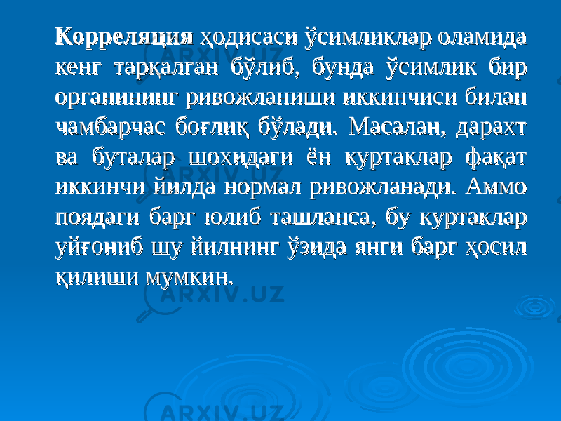  Корреляция Корреляция ҳодисаси ўсимликлар оламида ҳодисаси ўсимликлар оламида кенг тарқалган бўлиб, бунда ўсимлик бир кенг тарқалган бўлиб, бунда ўсимлик бир органининг ривожланиши иккинчиси билан органининг ривожланиши иккинчиси билан чамбарчас боғлиқ бўлади. Масалан, дарахт чамбарчас боғлиқ бўлади. Масалан, дарахт ва буталар шохидаги ён куртаклар фақат ва буталар шохидаги ён куртаклар фақат иккинчи йилда нормал ривожланади. Аммо иккинчи йилда нормал ривожланади. Аммо поядаги барг юлиб ташланса, бу куртаклар поядаги барг юлиб ташланса, бу куртаклар уйғониб шу йилнинг ўзида янги барг ҳосил уйғониб шу йилнинг ўзида янги барг ҳосил қилиши мумкин. қилиши мумкин. 