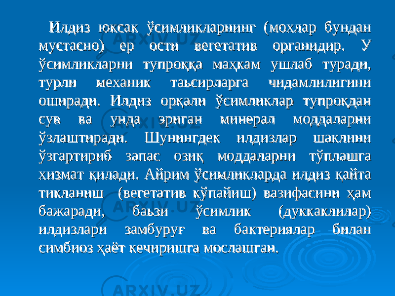  Илдиз юксак ўсимликларнинг (мохлар бундан Илдиз юксак ўсимликларнинг (мохлар бундан мустасно) ер ости вегетатив органидир. У мустасно) ер ости вегетатив органидир. У ўсимликларни тупроққа маҳкам ушлаб туради, ўсимликларни тупроққа маҳкам ушлаб туради, турли механик таьсирларга чидамлилигини турли механик таьсирларга чидамлилигини оширади. Илдиз орқали ўсимликлар тупроқдан оширади. Илдиз орқали ўсимликлар тупроқдан сув ва унда эриган минерал моддаларни сув ва унда эриган минерал моддаларни ўзлаштиради. Шунингдек илдизлар шаклини ўзлаштиради. Шунингдек илдизлар шаклини ўзгартириб запас озиқ моддаларни тўплашга ўзгартириб запас озиқ моддаларни тўплашга хизмат қилади. Айрим ўсимликларда илдиз қайта хизмат қилади. Айрим ўсимликларда илдиз қайта тикланиш (вегетатив кўпайиш) вазифасини ҳам тикланиш (вегетатив кўпайиш) вазифасини ҳам бажаради, баьзи ўсимлик (дуккаклилар) бажаради, баьзи ўсимлик (дуккаклилар) илдизлари замбуруғ ва бактериялар билан илдизлари замбуруғ ва бактериялар билан симбиоз ҳаёт кечиришга мослашган. симбиоз ҳаёт кечиришга мослашган. 